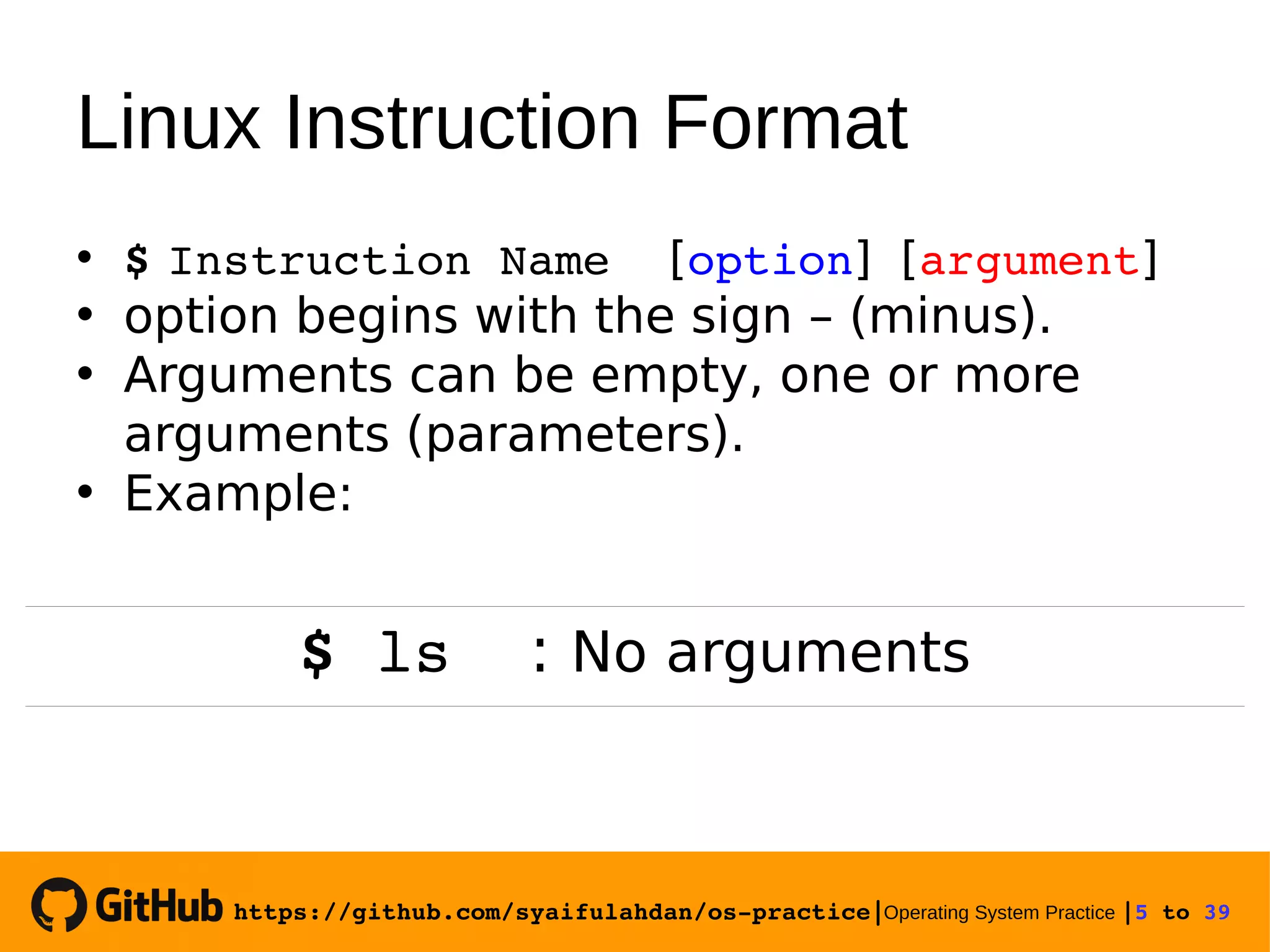 https://github.com/syaifulahdan/os­practice|Operating System Practice |5 to 39  Linux Instruction Format • $ Instruction Name [option] [argument] • option begins with the sign – (minus). • Arguments can be empty, one or more arguments (parameters). • Example: $ ls : No arguments 