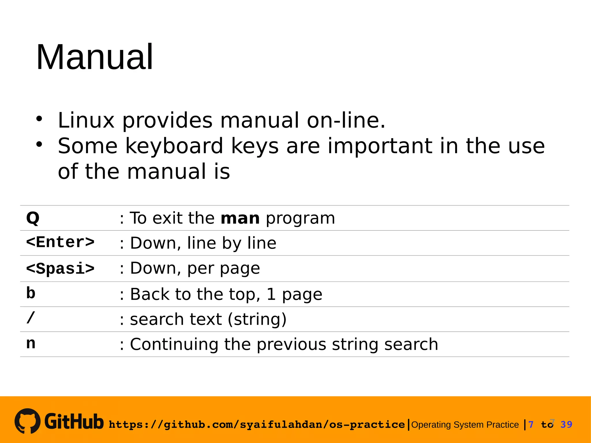 https://github.com/syaifulahdan/os­practice|Operating System Practice |7 to 39  Manual  Linux provides manual on-line.  Some keyboard keys are important in the use of the manual is 7 Q : To exit the man program <Enter> : Down, line by line <Spasi> : Down, per page b : Back to the top, 1 page / : search text (string) n : Continuing the previous string search 