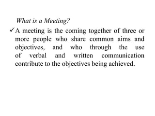 What is a Meeting?
A meeting is the coming together of three or
more people who share common aims and
objectives, and who through the use
of verbal and written communication
contribute to the objectives being achieved.
 