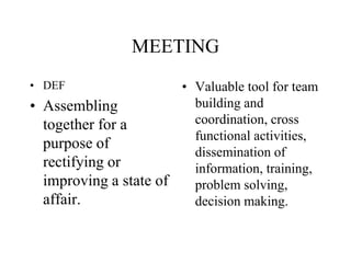 MEETING
• DEF
• Assembling
together for a
purpose of
rectifying or
improving a state of
affair.
• Valuable tool for team
building and
coordination, cross
functional activities,
dissemination of
information, training,
problem solving,
decision making.
 