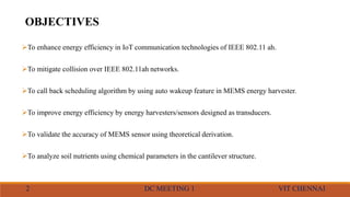 OBJECTIVES
To enhance energy efficiency in IoT communication technologies of IEEE 802.11 ah.
To mitigate collision over IEEE 802.11ah networks.
To call back scheduling algorithm by using auto wakeup feature in MEMS energy harvester.
To improve energy efficiency by energy harvesters/sensors designed as transducers.
To validate the accuracy of MEMS sensor using theoretical derivation.
To analyze soil nutrients using chemical parameters in the cantilever structure.
2 DC MEETING 1 VIT CHENNAI
 