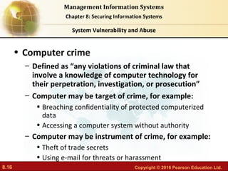 8.16 Copyright © 2016 Pearson Education Ltd.
Management Information Systems
Chapter 8: Securing Information Systems
• Computer crime
– Defined as “any violations of criminal law that
involve a knowledge of computer technology for
their perpetration, investigation, or prosecution”
– Computer may be target of crime, for example:
• Breaching confidentiality of protected computerized
data
• Accessing a computer system without authority
– Computer may be instrument of crime, for example:
• Theft of trade secrets
• Using e-mail for threats or harassment
System Vulnerability and Abuse
 