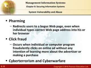 8.18 Copyright © 2016 Pearson Education Ltd.
Management Information Systems
Chapter 8: Securing Information Systems
• Pharming
– Redirects users to a bogus Web page, even when
individual types correct Web page address into his or
her browser
• Click fraud
– Occurs when individual or computer program
fraudulently clicks on online ad without any
intention of learning more about the advertiser or
making a purchase
• Cyberterrorism and Cyberwarfare
System Vulnerability and Abuse
 