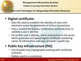 8.43 Copyright © 2016 Pearson Education Ltd.
Management Information Systems
Chapter 8: Securing Information Systems
• Digital certificate:
– Data file used to establish the identity of users and
electronic assets for protection of online transactions
– Uses a trusted third party, certification authority (CA), to
validate a user's identity
– CA verifies user’s identity, stores information in CA server,
which generates encrypted digital certificate containing
owner ID information and copy of owner’s public key
• Public key infrastructure (PKI)
– Use of public key cryptography working with certificate
authority
– Widely used in e-commerce
Tools and Technologies for Safeguarding Information Resources
 