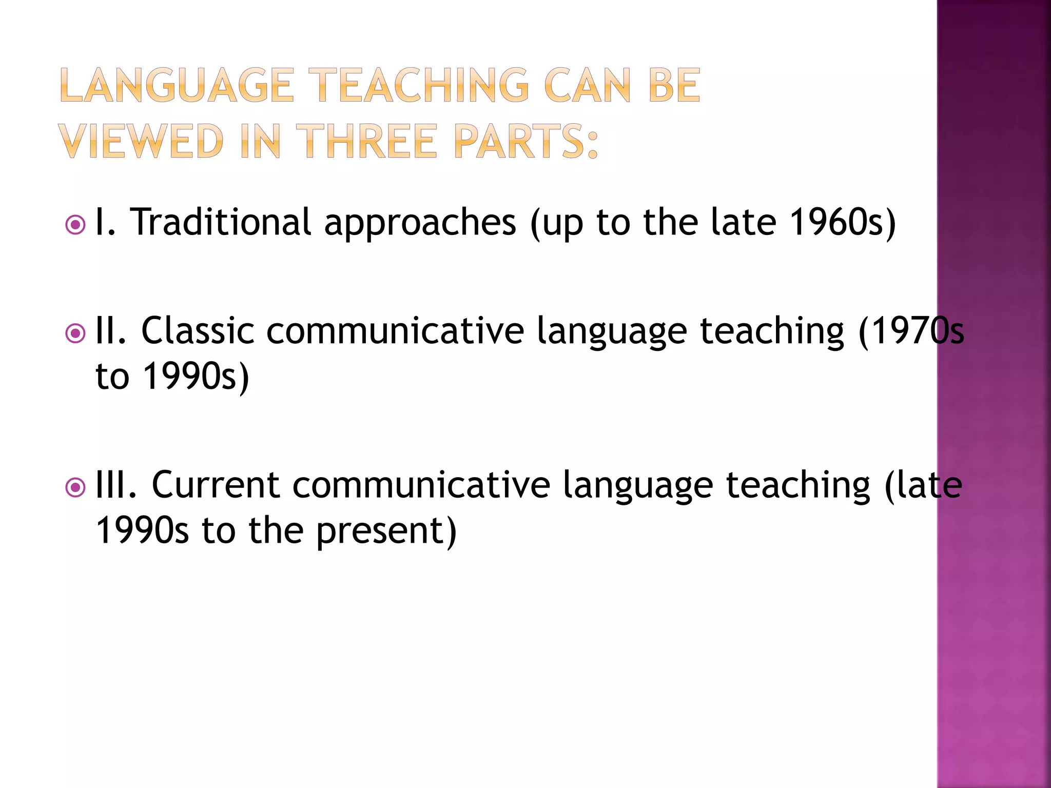  I. Traditional approaches (up to the late 1960s)
 II. Classic communicative language teaching (1970s
to 1990s)
 III. Current communicative language teaching (late
1990s to the present)
 