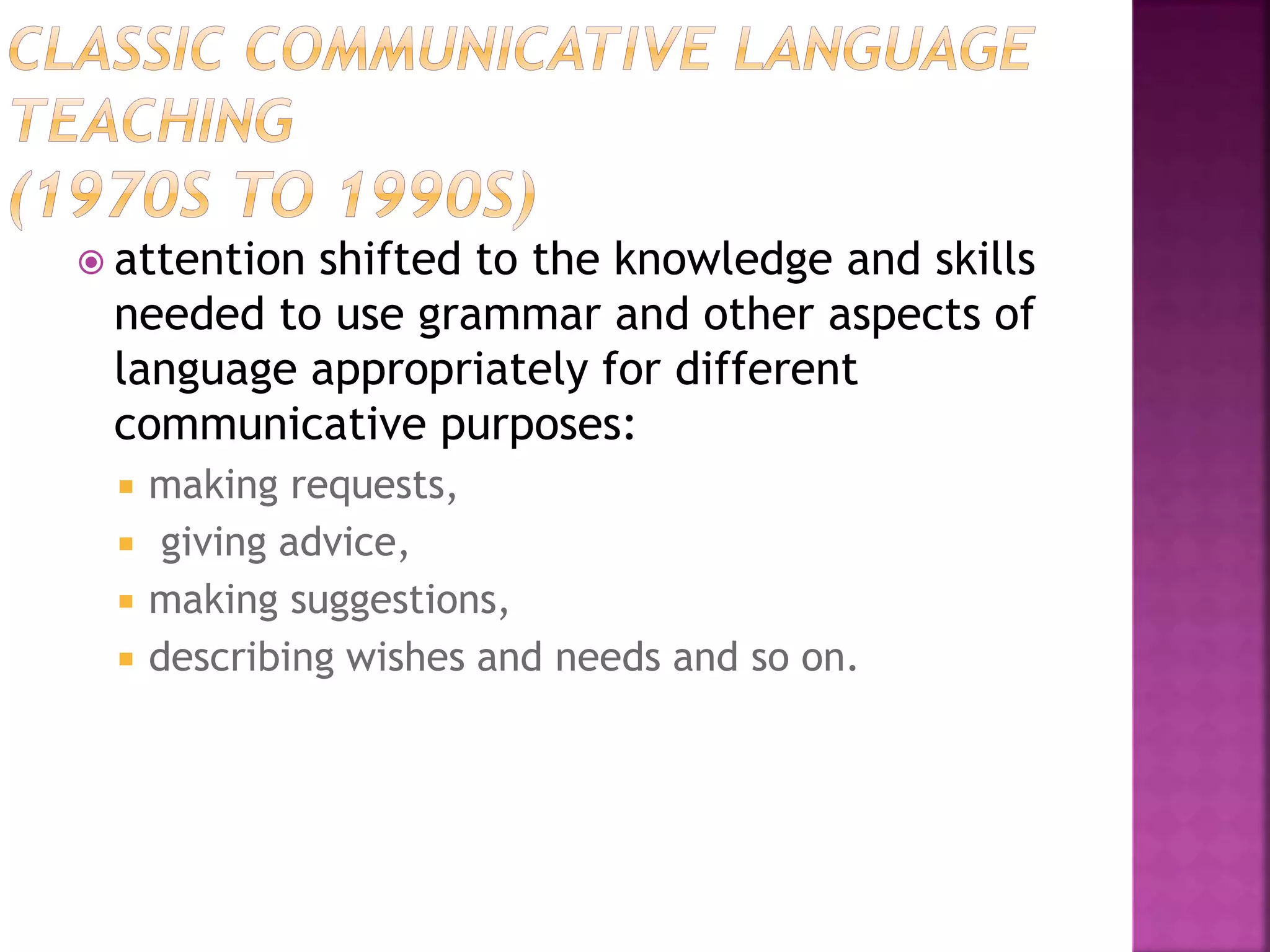  attention shifted to the knowledge and skills
needed to use grammar and other aspects of
language appropriately for different
communicative purposes:
 making requests,
 giving advice,
 making suggestions,
 describing wishes and needs and so on.
 