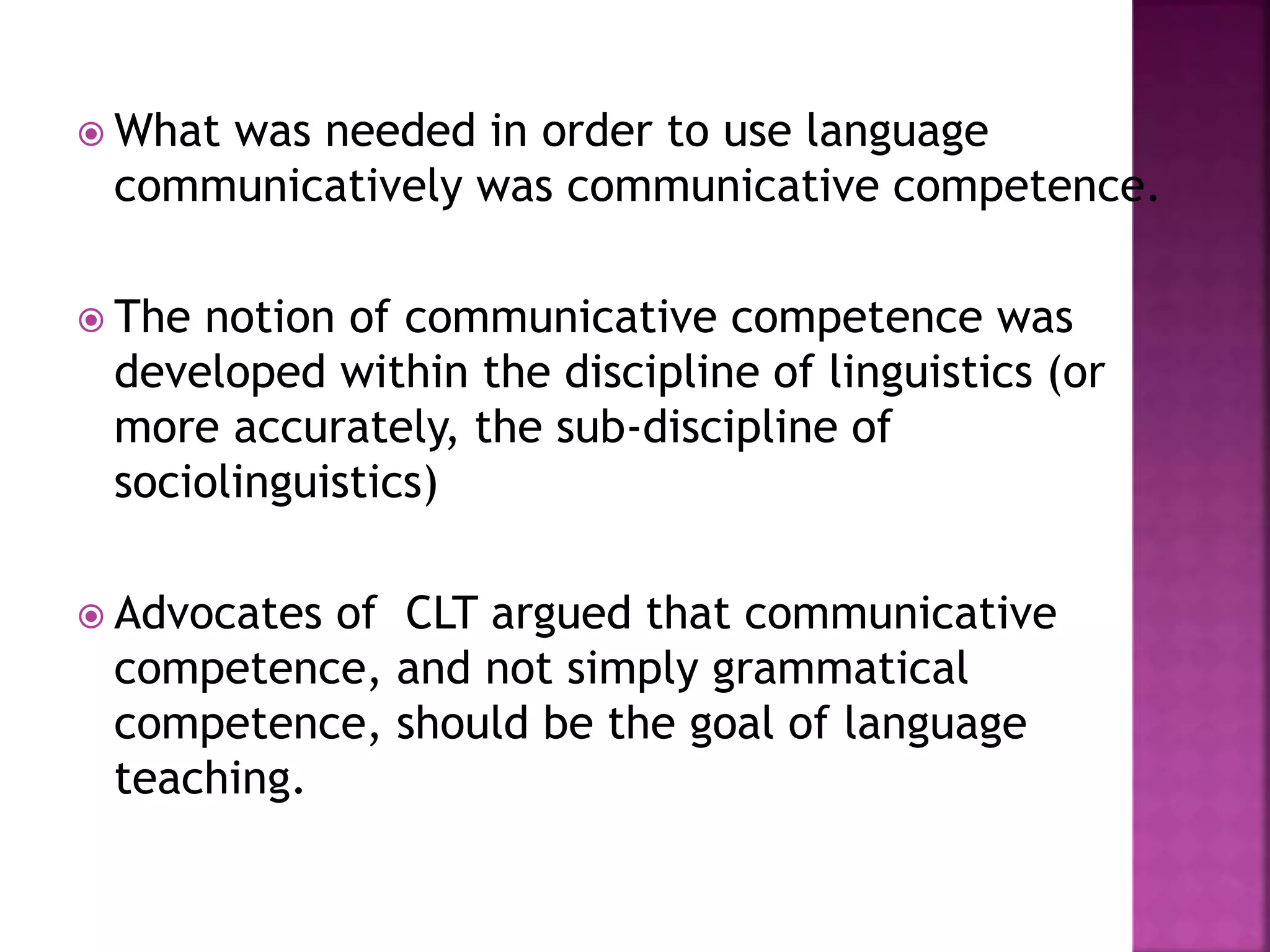  What was needed in order to use language
communicatively was communicative competence.
 The notion of communicative competence was
developed within the discipline of linguistics (or
more accurately, the sub-discipline of
sociolinguistics)
 Advocates of CLT argued that communicative
competence, and not simply grammatical
competence, should be the goal of language
teaching.
 
