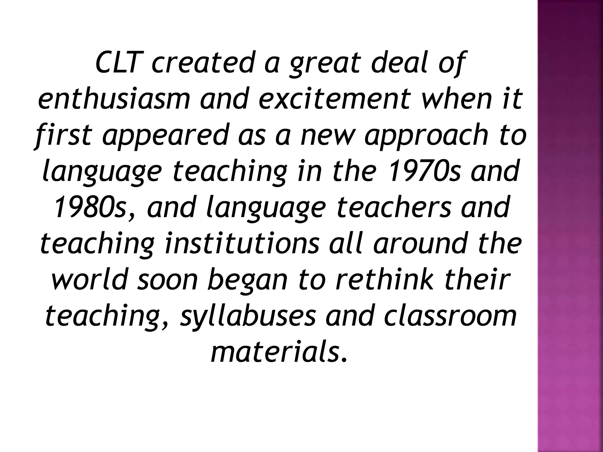 CLT created a great deal of
enthusiasm and excitement when it
first appeared as a new approach to
language teaching in the 1970s and
1980s, and language teachers and
teaching institutions all around the
world soon began to rethink their
teaching, syllabuses and classroom
materials.
 