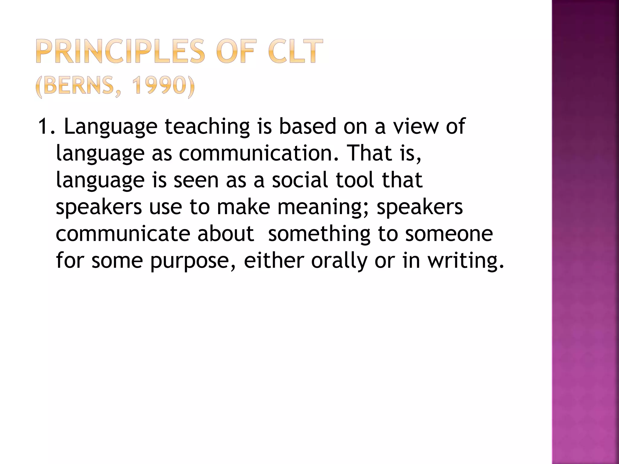1. Language teaching is based on a view of
language as communication. That is,
language is seen as a social tool that
speakers use to make meaning; speakers
communicate about something to someone
for some purpose, either orally or in writing.
 