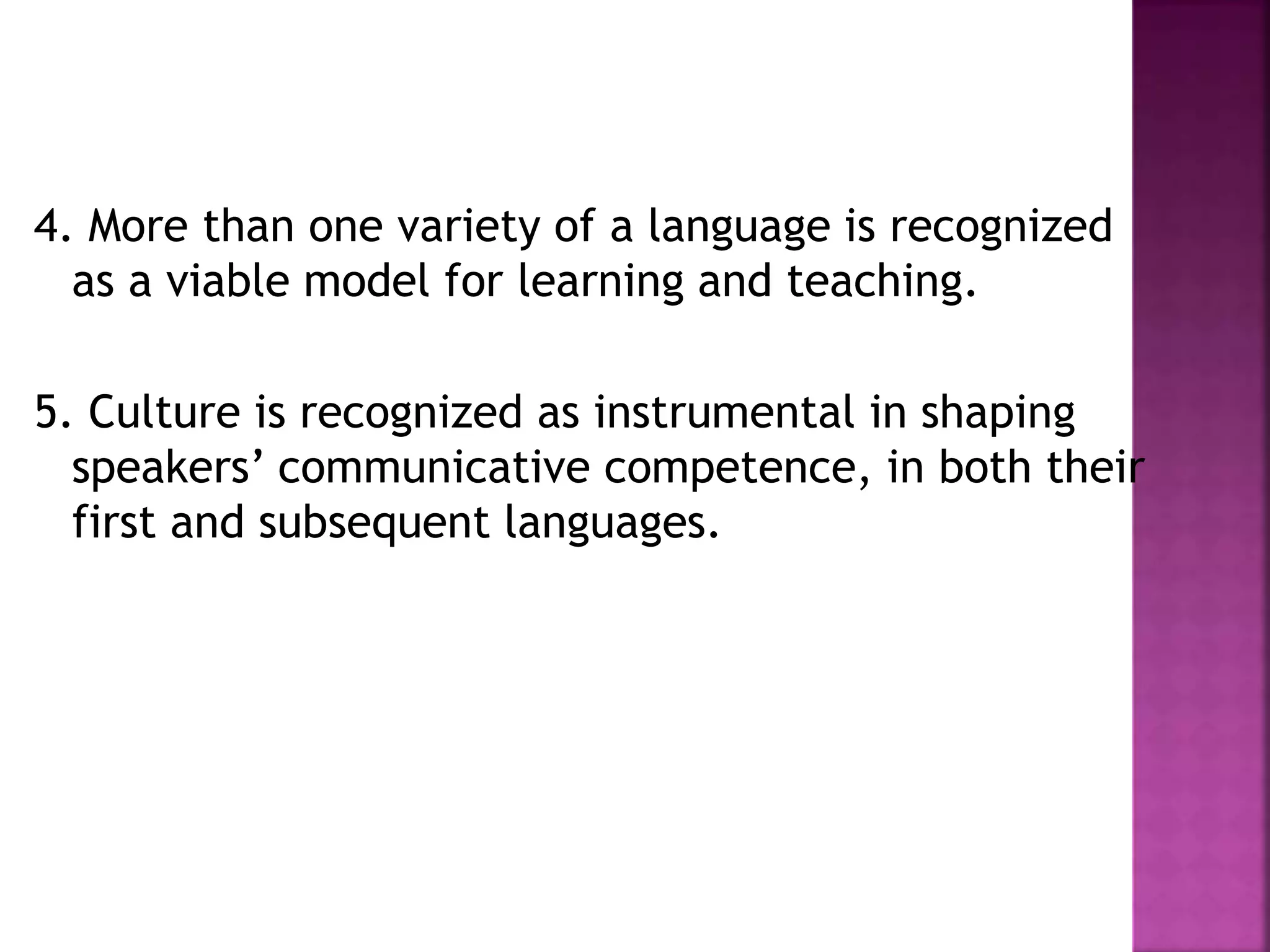 4. More than one variety of a language is recognized
as a viable model for learning and teaching.
5. Culture is recognized as instrumental in shaping
speakers’ communicative competence, in both their
first and subsequent languages.
 