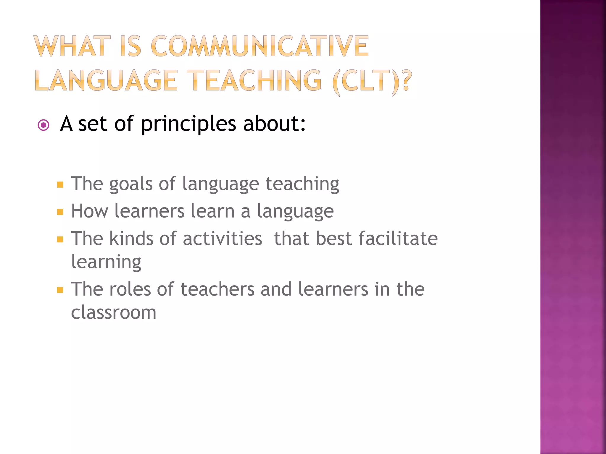  A set of principles about:
 The goals of language teaching
 How learners learn a language
 The kinds of activities that best facilitate
learning
 The roles of teachers and learners in the
classroom
 