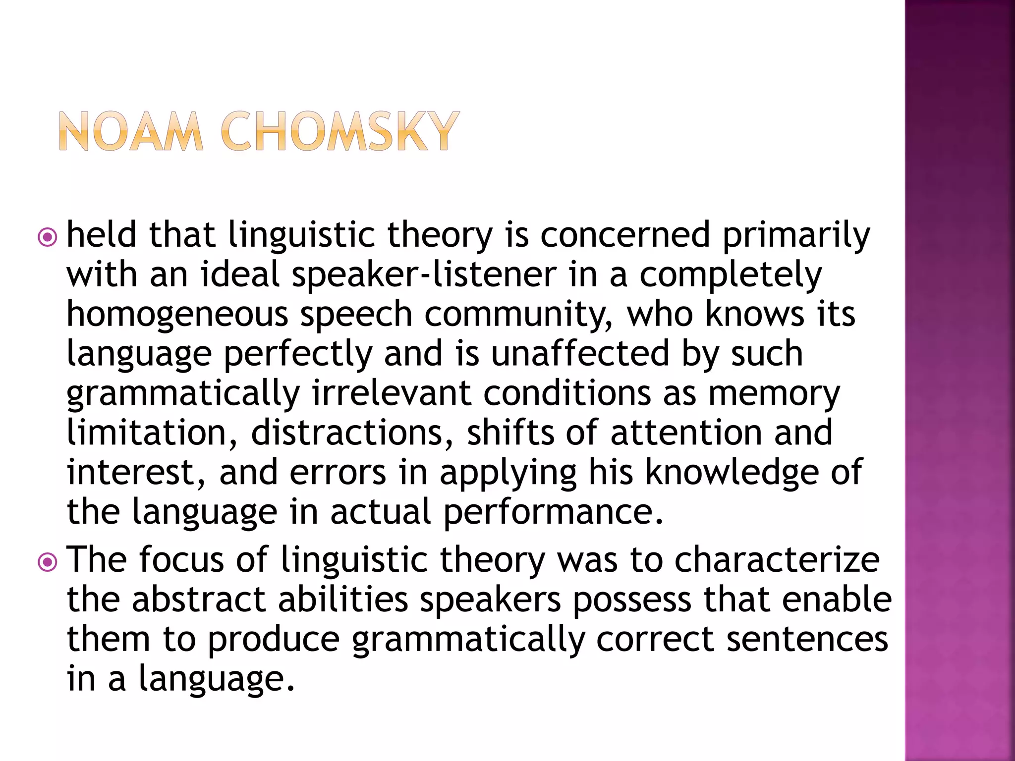  held that linguistic theory is concerned primarily
with an ideal speaker-listener in a completely
homogeneous speech community, who knows its
language perfectly and is unaffected by such
grammatically irrelevant conditions as memory
limitation, distractions, shifts of attention and
interest, and errors in applying his knowledge of
the language in actual performance.
 The focus of linguistic theory was to characterize
the abstract abilities speakers possess that enable
them to produce grammatically correct sentences
in a language.
 