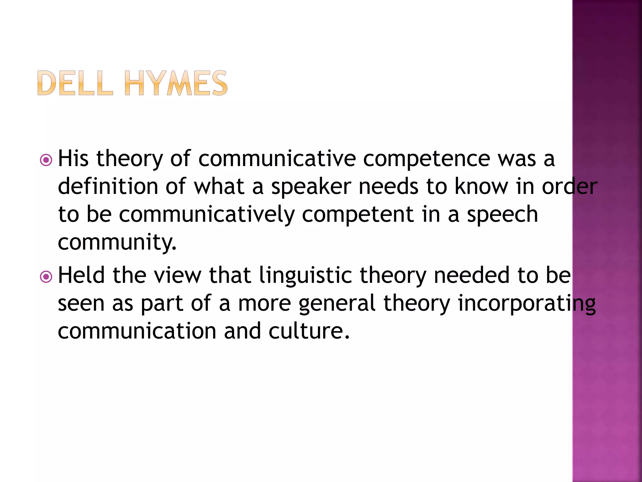  His theory of communicative competence was a
definition of what a speaker needs to know in order
to be communicatively competent in a speech
community.
 Held the view that linguistic theory needed to be
seen as part of a more general theory incorporating
communication and culture.
 