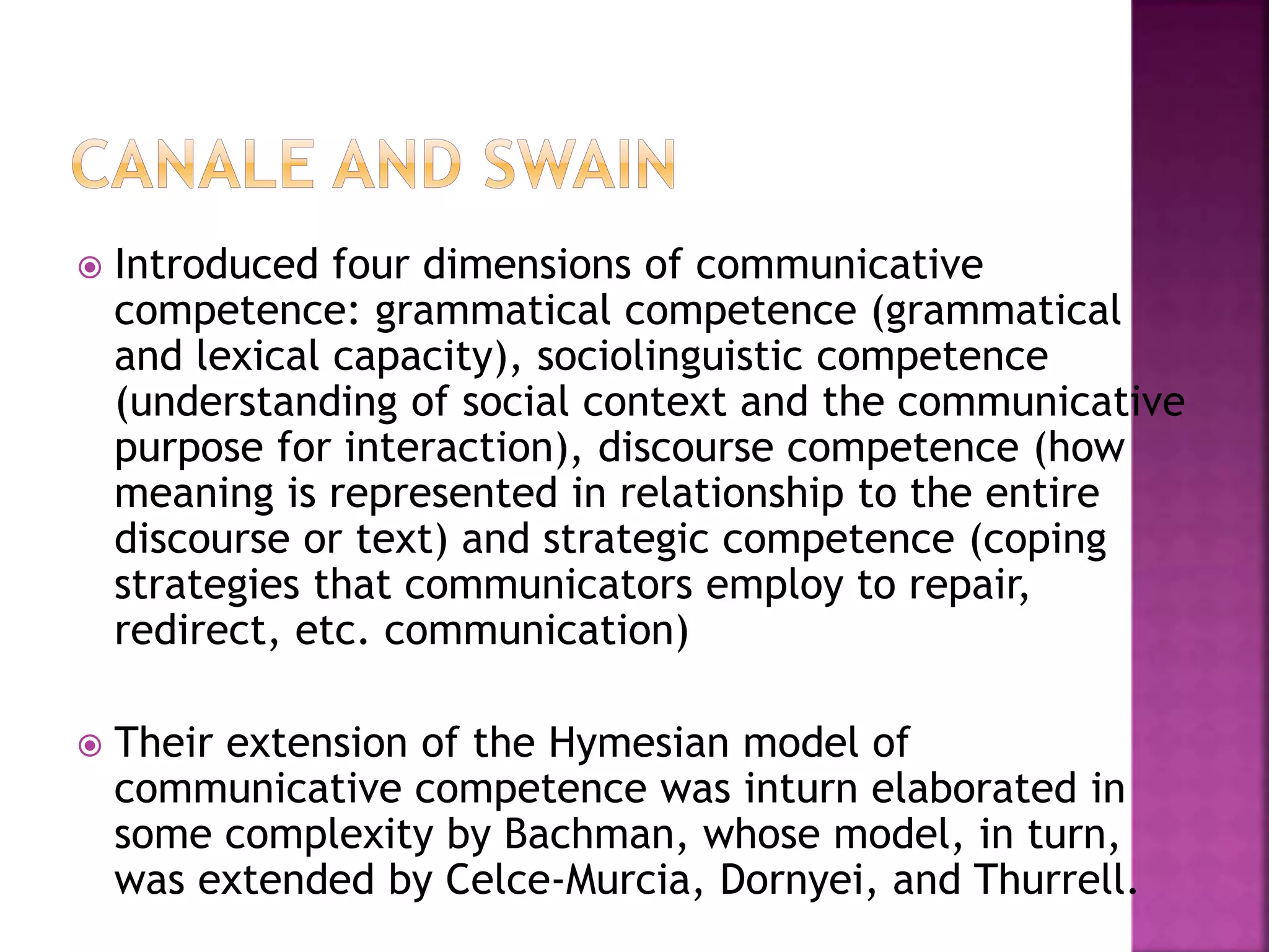 Introduced four dimensions of communicative
competence: grammatical competence (grammatical
and lexical capacity), sociolinguistic competence
(understanding of social context and the communicative
purpose for interaction), discourse competence (how
meaning is represented in relationship to the entire
discourse or text) and strategic competence (coping
strategies that communicators employ to repair,
redirect, etc. communication)
 Their extension of the Hymesian model of
communicative competence was inturn elaborated in
some complexity by Bachman, whose model, in turn,
was extended by Celce-Murcia, Dornyei, and Thurrell.
 