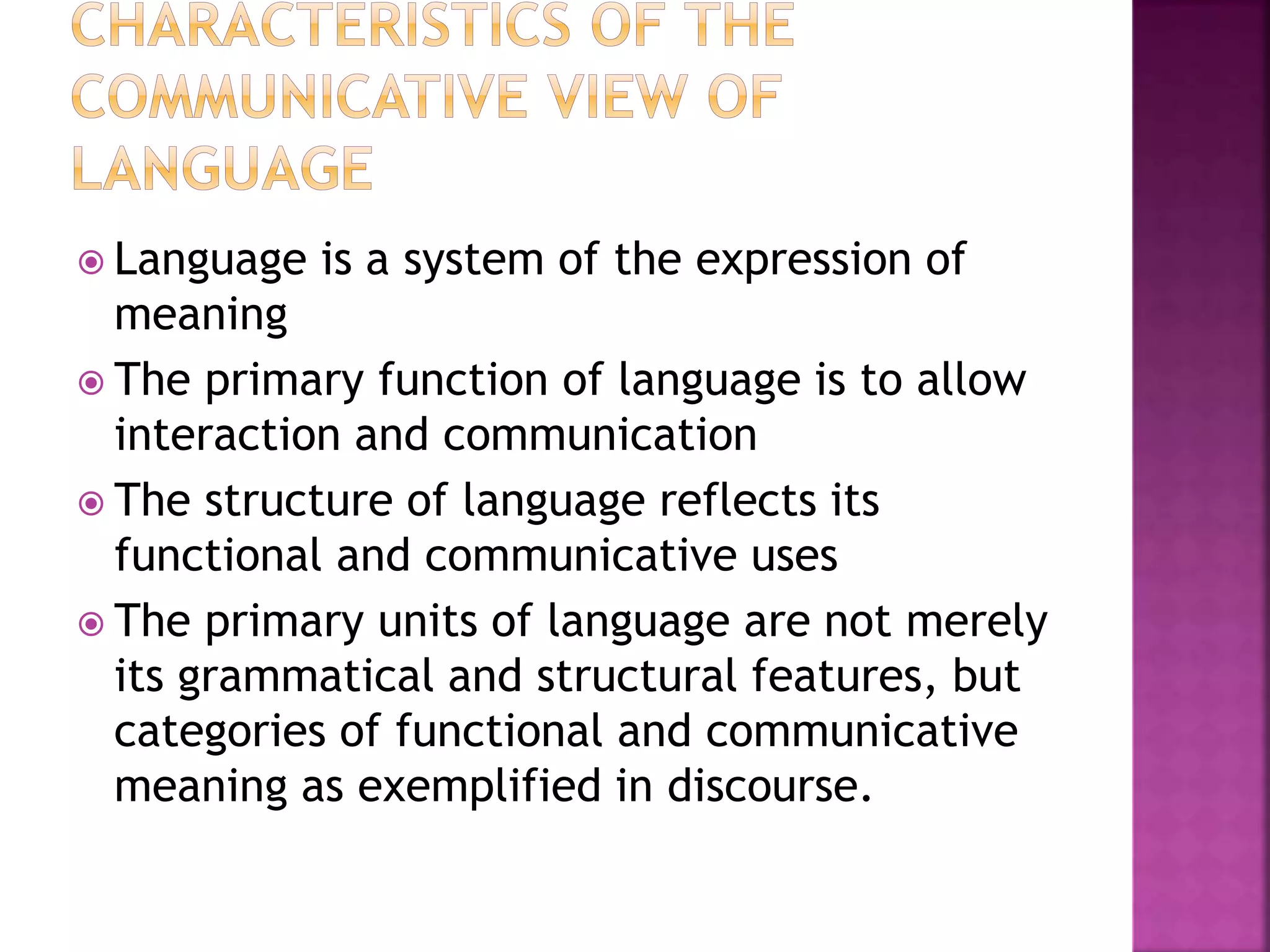  Language is a system of the expression of
meaning
 The primary function of language is to allow
interaction and communication
 The structure of language reflects its
functional and communicative uses
 The primary units of language are not merely
its grammatical and structural features, but
categories of functional and communicative
meaning as exemplified in discourse.
 
