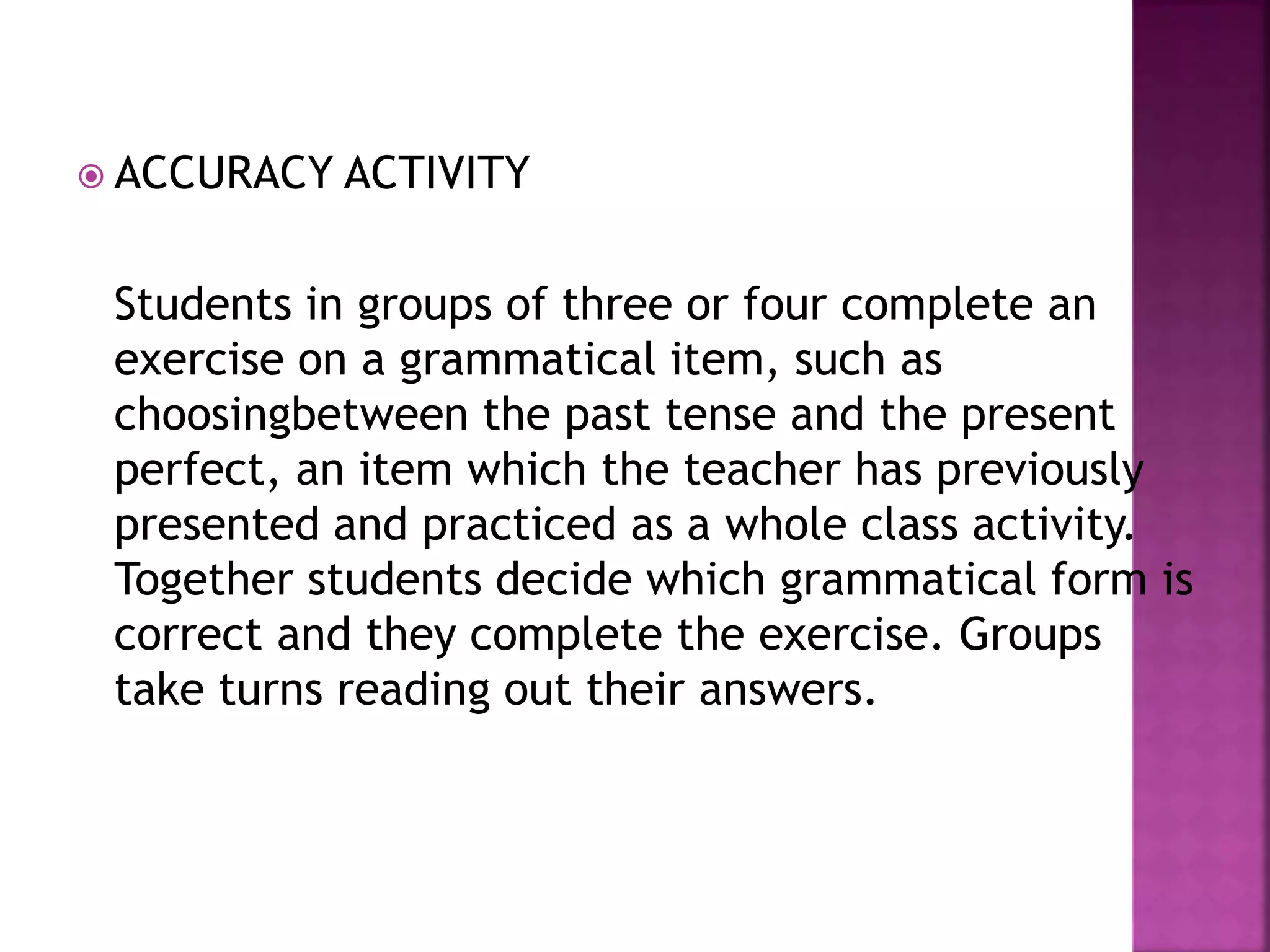  ACCURACY ACTIVITY
Students in groups of three or four complete an
exercise on a grammatical item, such as
choosingbetween the past tense and the present
perfect, an item which the teacher has previously
presented and practiced as a whole class activity.
Together students decide which grammatical form is
correct and they complete the exercise. Groups
take turns reading out their answers.
 