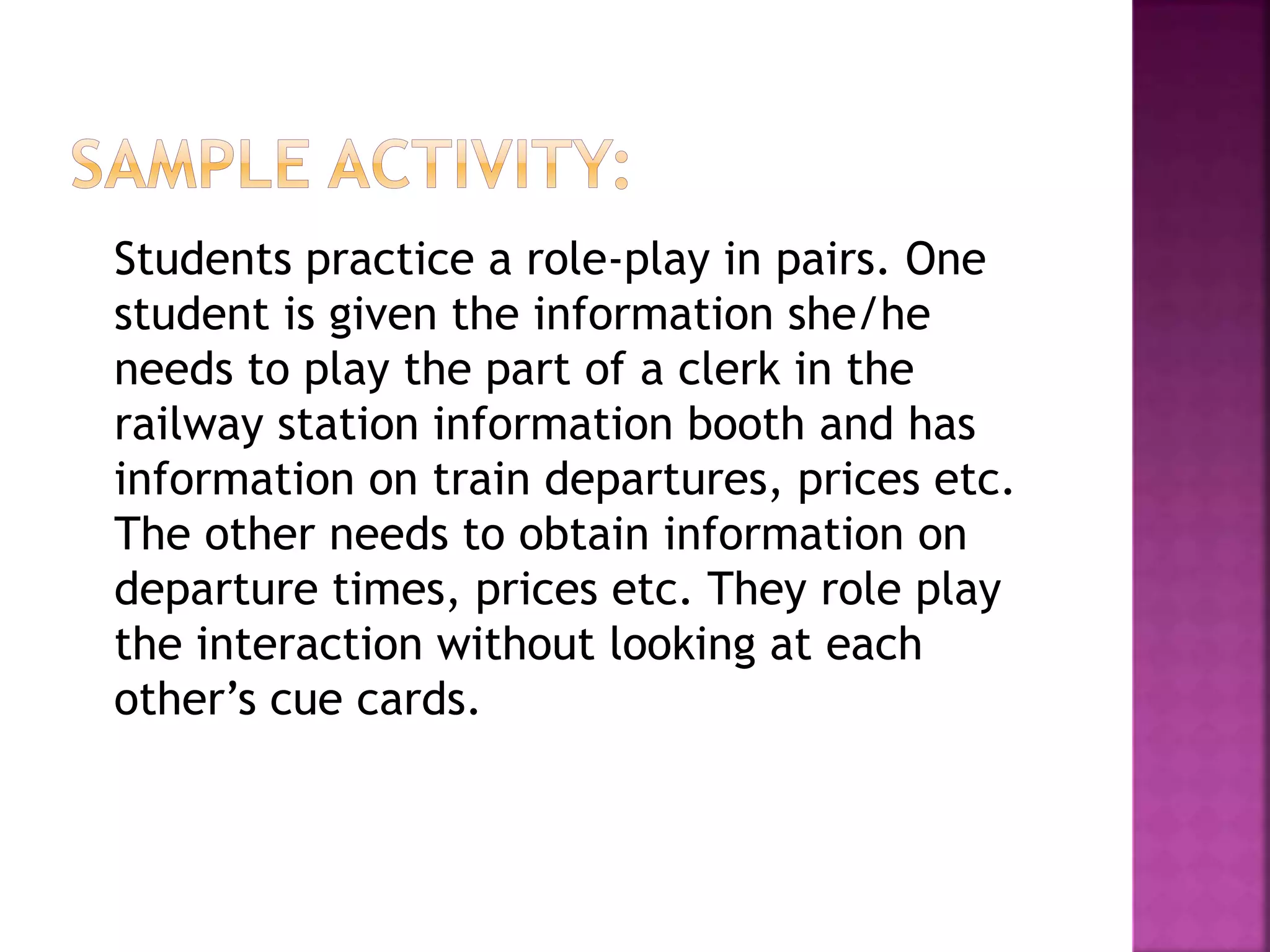 Students practice a role-play in pairs. One
student is given the information she/he
needs to play the part of a clerk in the
railway station information booth and has
information on train departures, prices etc.
The other needs to obtain information on
departure times, prices etc. They role play
the interaction without looking at each
other’s cue cards.
 
