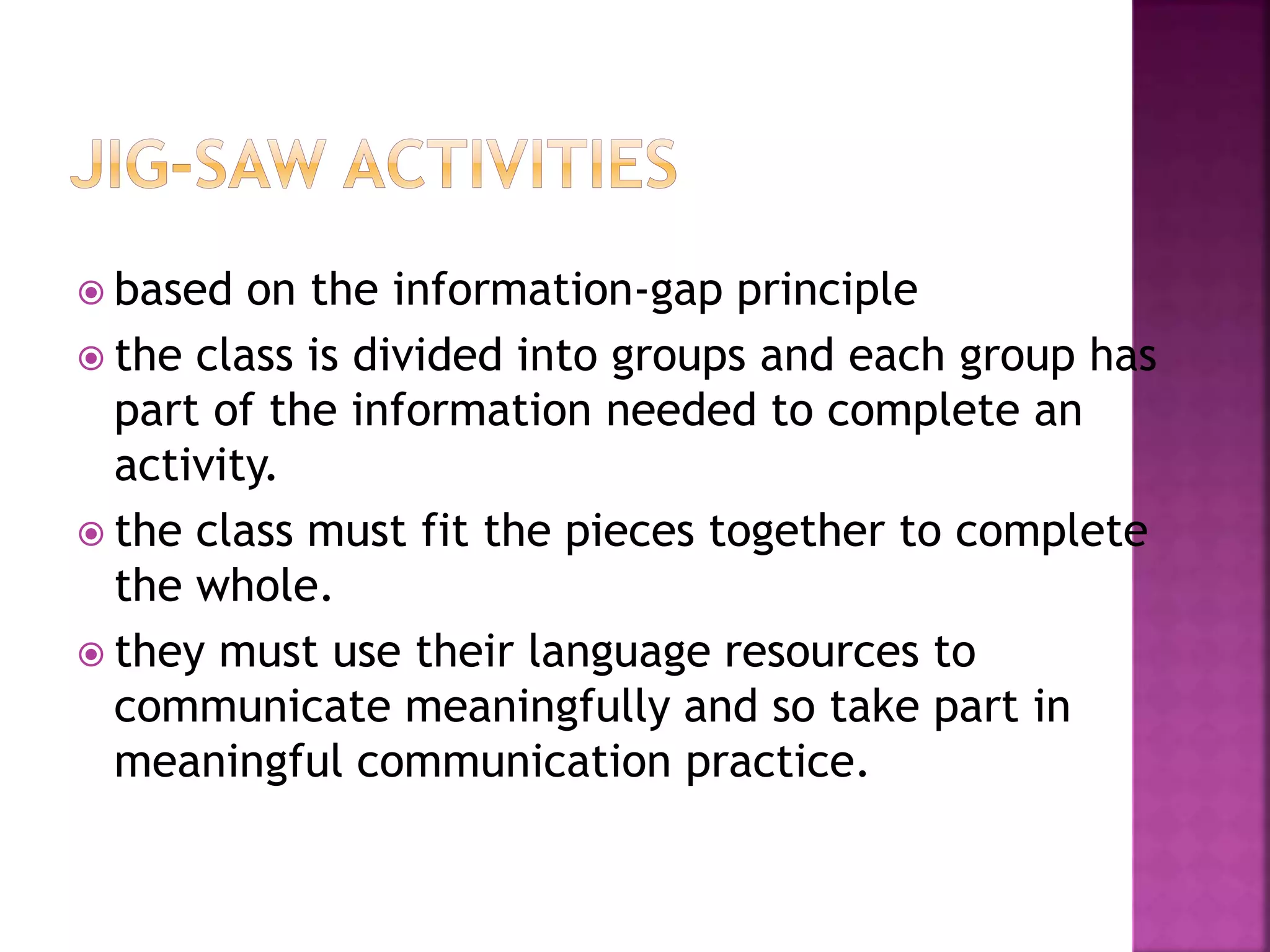  based on the information-gap principle
 the class is divided into groups and each group has
part of the information needed to complete an
activity.
 the class must fit the pieces together to complete
the whole.
 they must use their language resources to
communicate meaningfully and so take part in
meaningful communication practice.
 