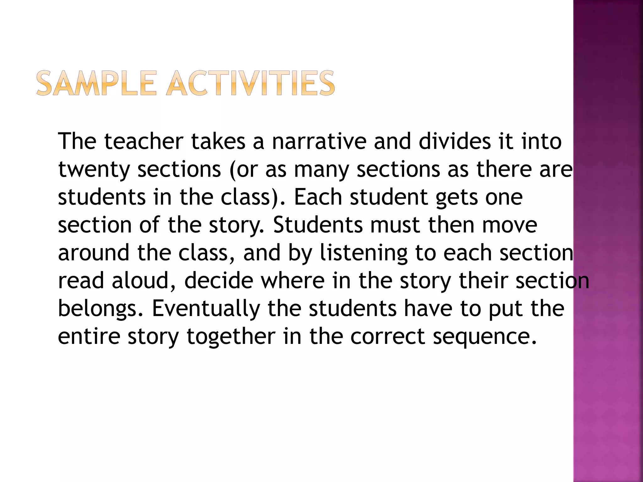 The teacher takes a narrative and divides it into
twenty sections (or as many sections as there are
students in the class). Each student gets one
section of the story. Students must then move
around the class, and by listening to each section
read aloud, decide where in the story their section
belongs. Eventually the students have to put the
entire story together in the correct sequence.
 