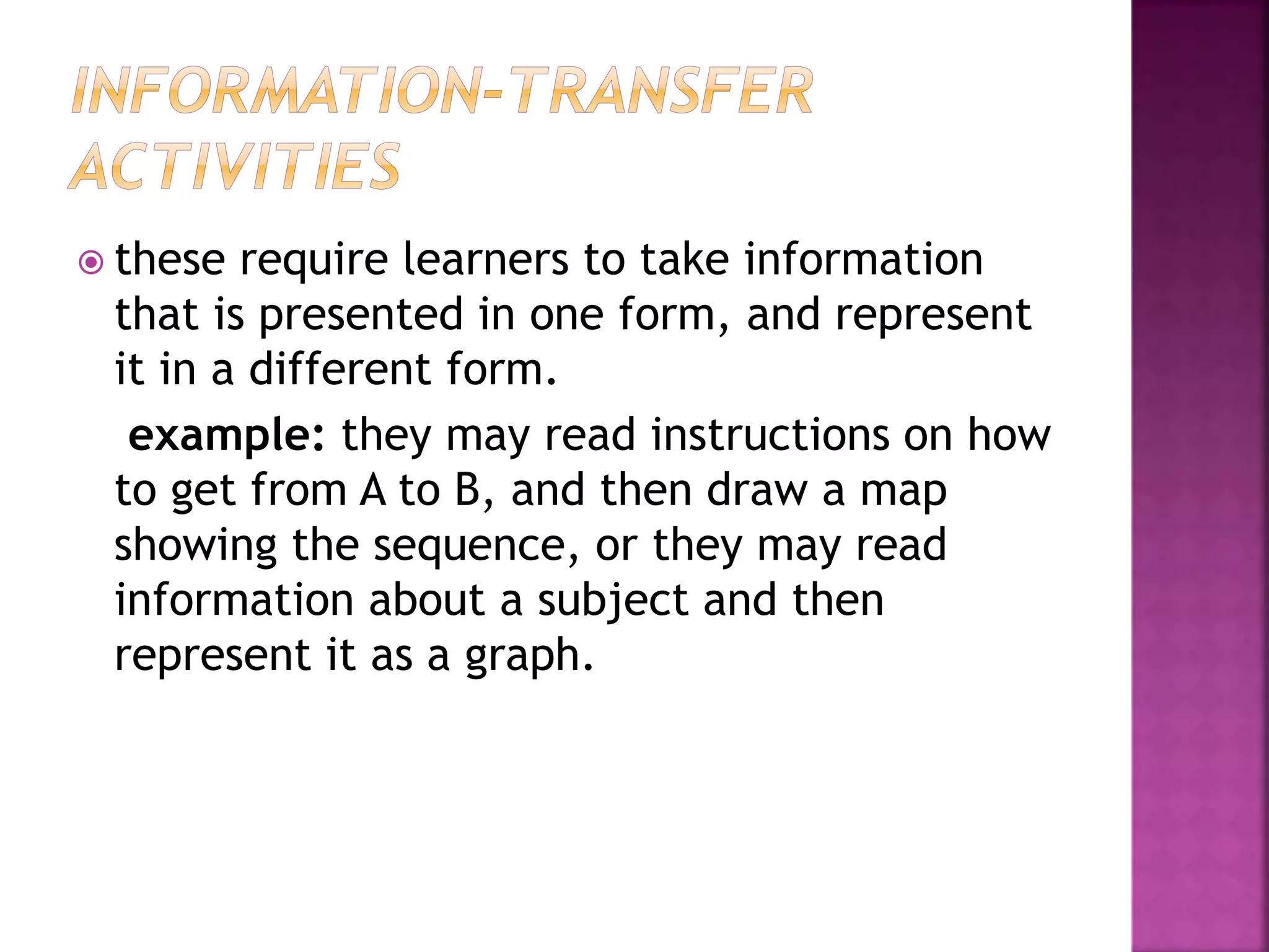  these require learners to take information
that is presented in one form, and represent
it in a different form.
example: they may read instructions on how
to get from A to B, and then draw a map
showing the sequence, or they may read
information about a subject and then
represent it as a graph.
 