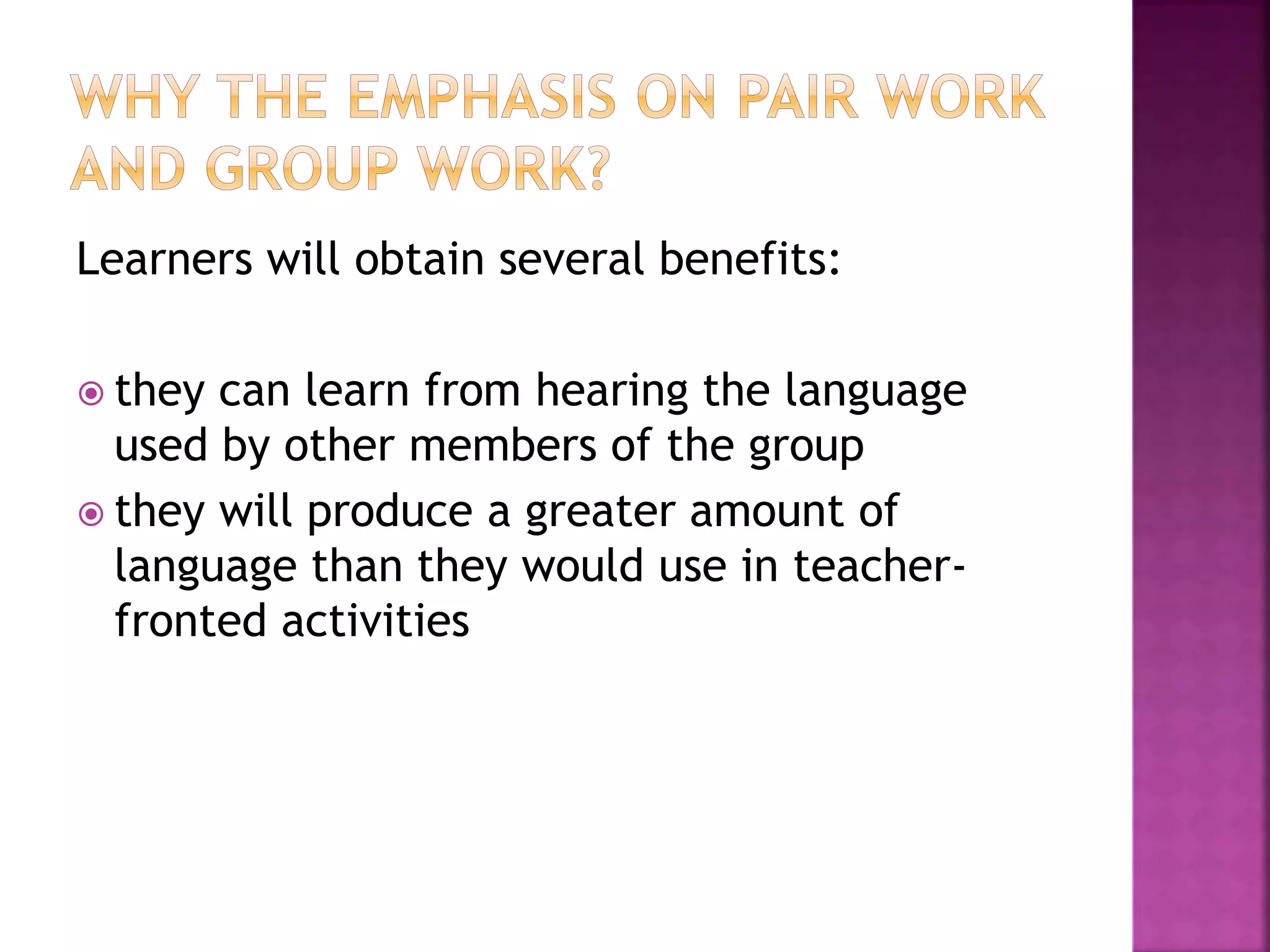 Learners will obtain several benefits:
 they can learn from hearing the language
used by other members of the group
 they will produce a greater amount of
language than they would use in teacher-
fronted activities
 