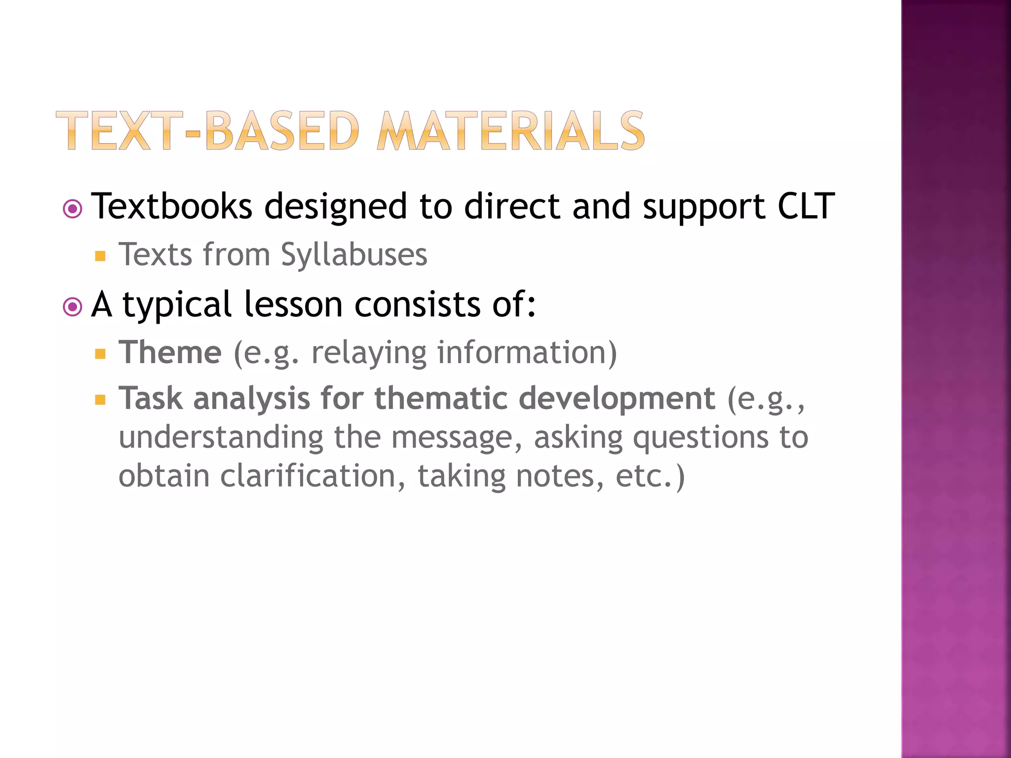  Textbooks designed to direct and support CLT
 Texts from Syllabuses
 A typical lesson consists of:
 Theme (e.g. relaying information)
 Task analysis for thematic development (e.g.,
understanding the message, asking questions to
obtain clarification, taking notes, etc.)
 