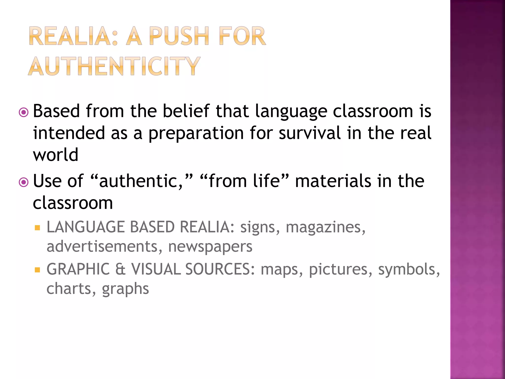  Based from the belief that language classroom is
intended as a preparation for survival in the real
world
 Use of “authentic,” “from life” materials in the
classroom
 LANGUAGE BASED REALIA: signs, magazines,
advertisements, newspapers
 GRAPHIC & VISUAL SOURCES: maps, pictures, symbols,
charts, graphs
 