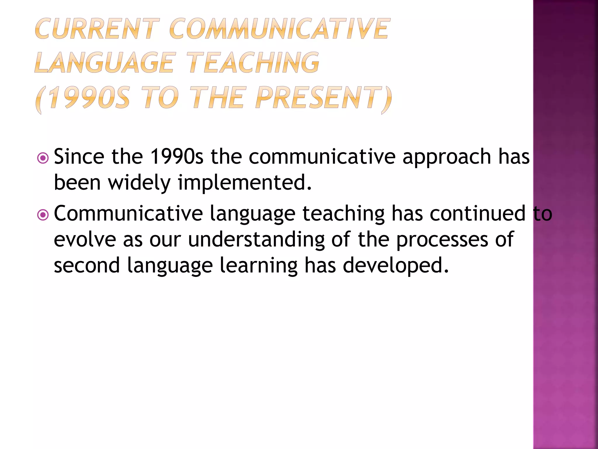  Since the 1990s the communicative approach has
been widely implemented.
 Communicative language teaching has continued to
evolve as our understanding of the processes of
second language learning has developed.
 