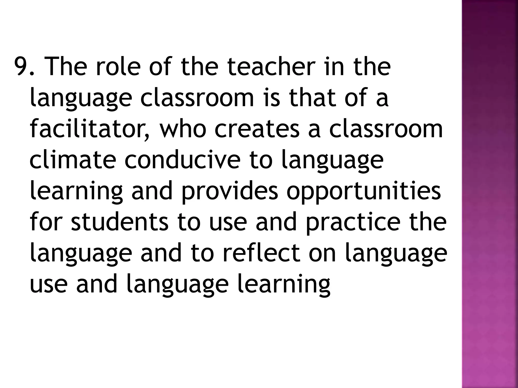 9. The role of the teacher in the
language classroom is that of a
facilitator, who creates a classroom
climate conducive to language
learning and provides opportunities
for students to use and practice the
language and to reflect on language
use and language learning
 