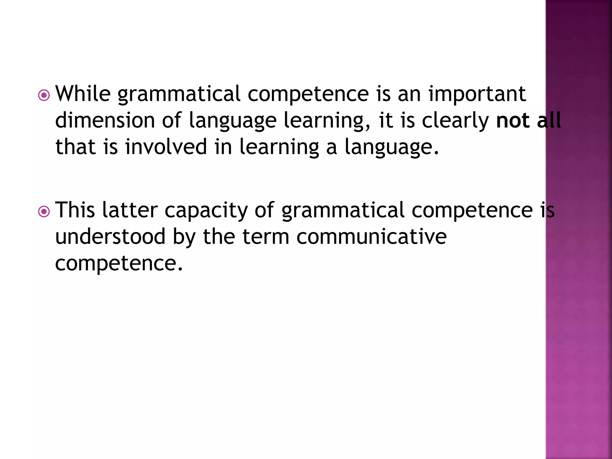  While grammatical competence is an important
dimension of language learning, it is clearly not all
that is involved in learning a language.
 This latter capacity of grammatical competence is
understood by the term communicative
competence.
 