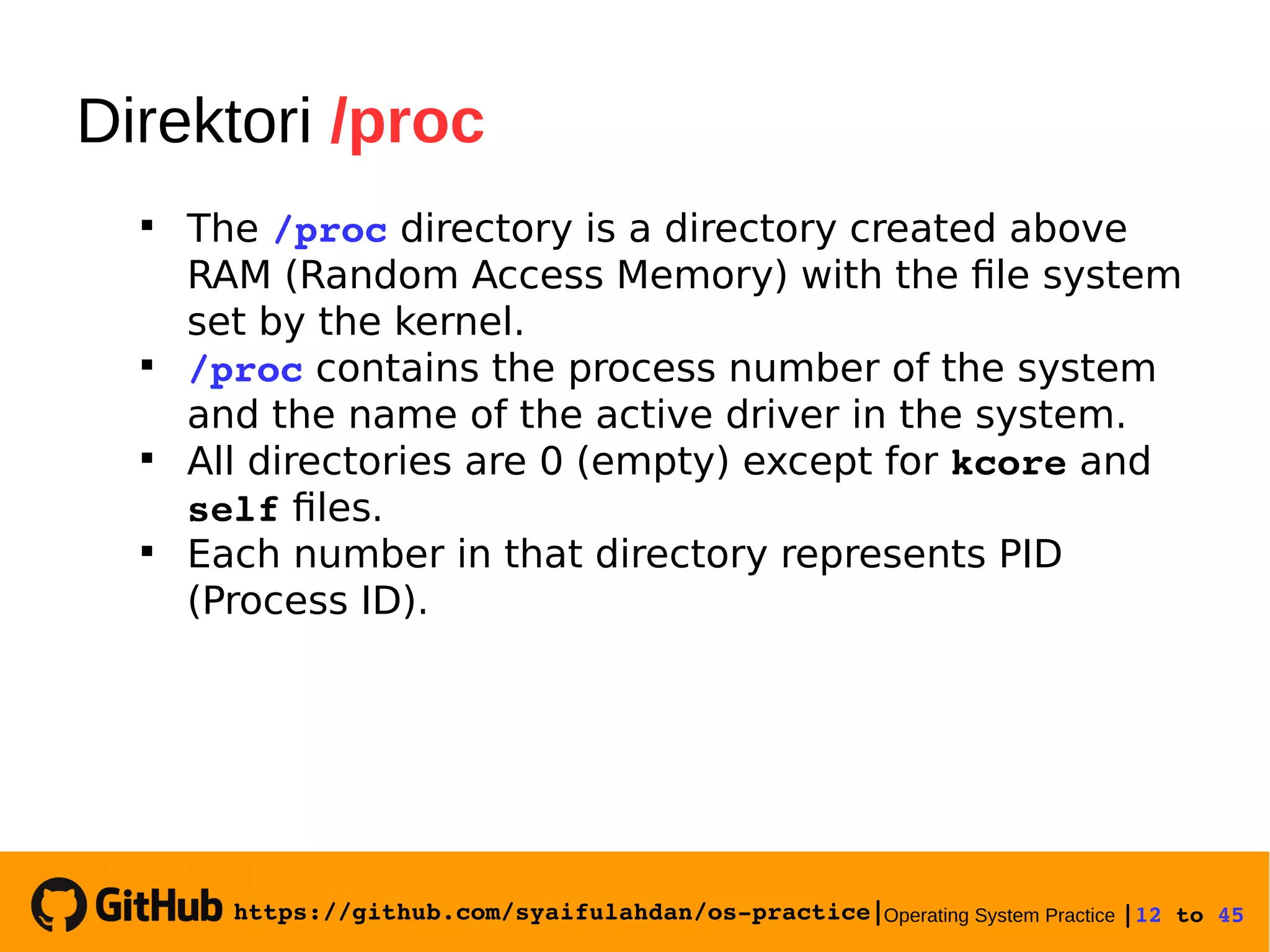 https://github.com/syaifulahdan/os­practice|Operating System Practice |12 to 45 
Direktori /proc

The /proc directory is a directory created above
RAM (Random Access Memory) with the file system
set by the kernel.

/proc contains the process number of the system
and the name of the active driver in the system.

All directories are 0 (empty) except for kcore and
self files.

Each number in that directory represents PID
(Process ID).
 