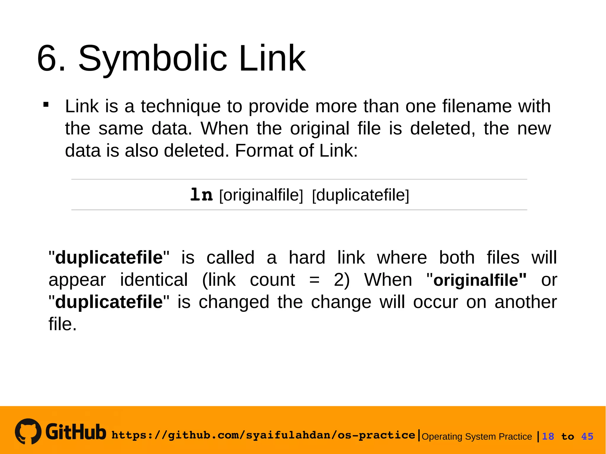 https://github.com/syaifulahdan/os­practice|Operating System Practice |18 to 45 
6. Symbolic Link
ln [originalfile] [duplicatefile]

Link is a technique to provide more than one filename with
the same data. When the original file is deleted, the new
data is also deleted. Format of Link:
"duplicatefile" is called a hard link where both files will
appear identical (link count = 2) When "originalfile" or
"duplicatefile" is changed the change will occur on another
file.
 