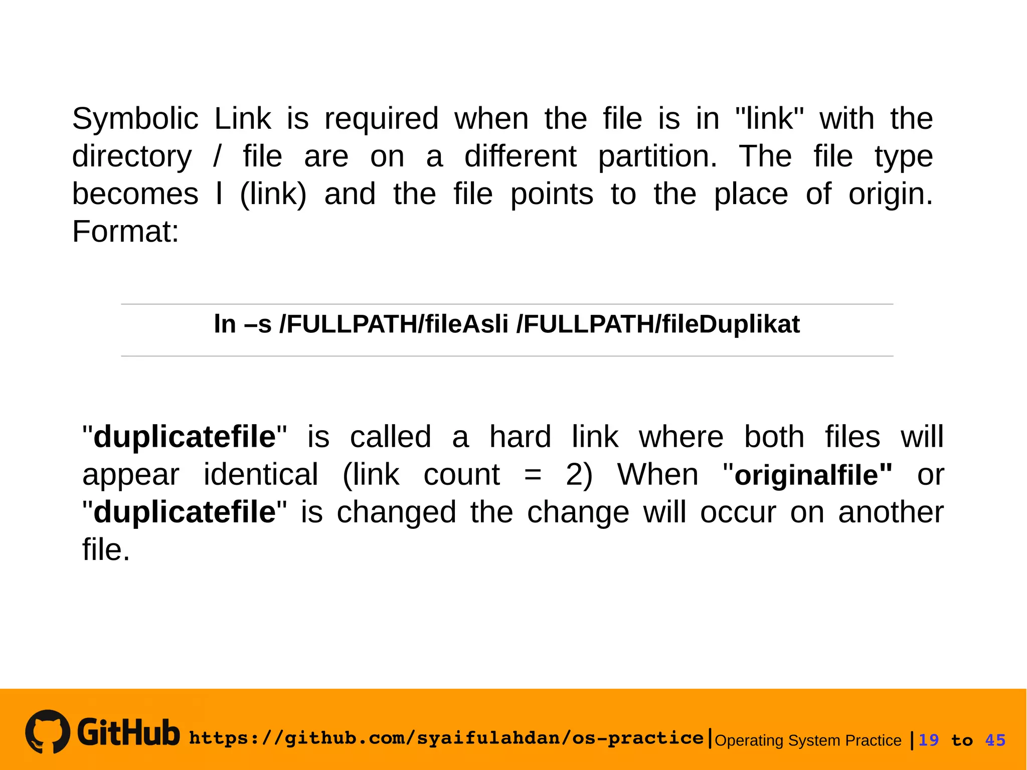 https://github.com/syaifulahdan/os­practice|Operating System Practice |19 to 45 
Symbolic Link is required when the file is in "link" with the
directory / file are on a different partition. The file type
becomes l (link) and the file points to the place of origin.
Format:
"duplicatefile" is called a hard link where both files will
appear identical (link count = 2) When "originalfile" or
"duplicatefile" is changed the change will occur on another
file.
ln –s /FULLPATH/fileAsli /FULLPATH/fileDuplikat
 