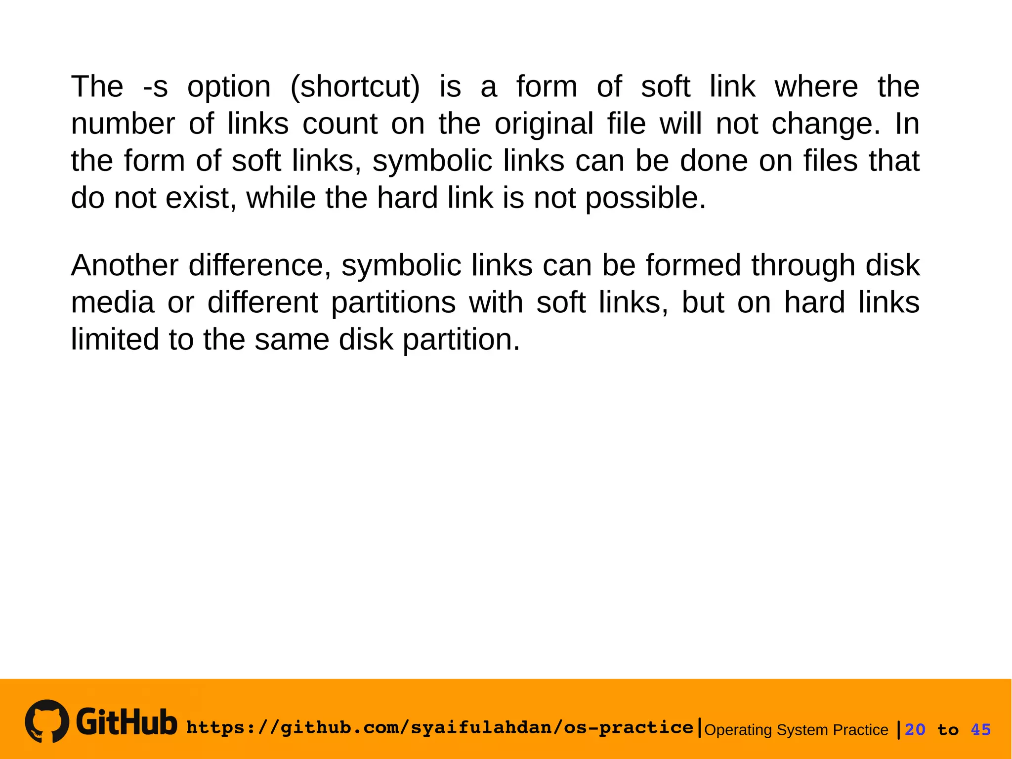 https://github.com/syaifulahdan/os­practice|Operating System Practice |20 to 45 
The -s option (shortcut) is a form of soft link where the
number of links count on the original file will not change. In
the form of soft links, symbolic links can be done on files that
do not exist, while the hard link is not possible.
Another difference, symbolic links can be formed through disk
media or different partitions with soft links, but on hard links
limited to the same disk partition.
 