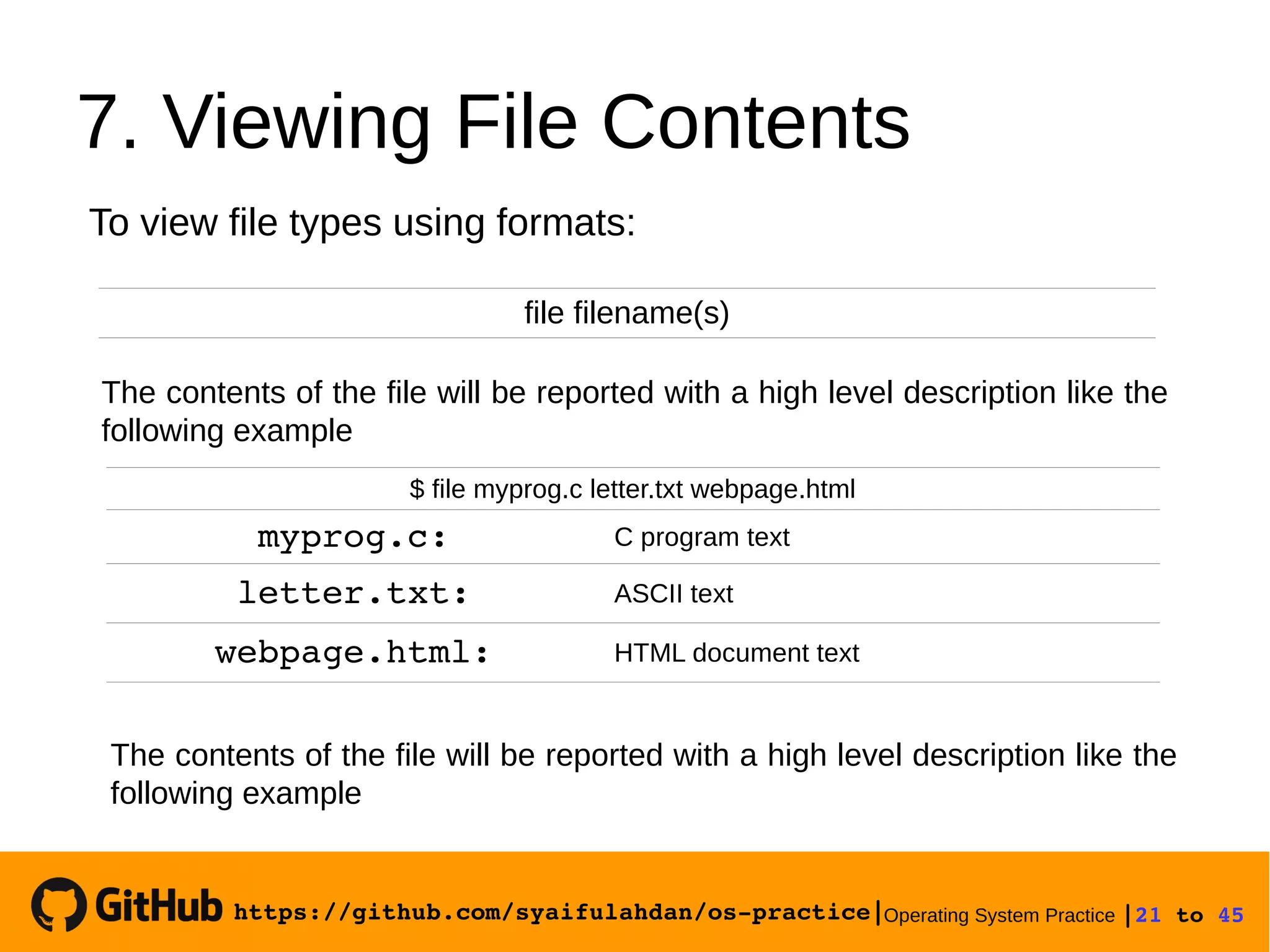 https://github.com/syaifulahdan/os­practice|Operating System Practice |21 to 45 
7. Viewing File Contents
file filename(s)
To view file types using formats:
The contents of the file will be reported with a high level description like the
following example
$ file myprog.c letter.txt webpage.html
myprog.c: C program text
letter.txt: ASCII text
webpage.html: HTML document text
The contents of the file will be reported with a high level description like the
following example
 