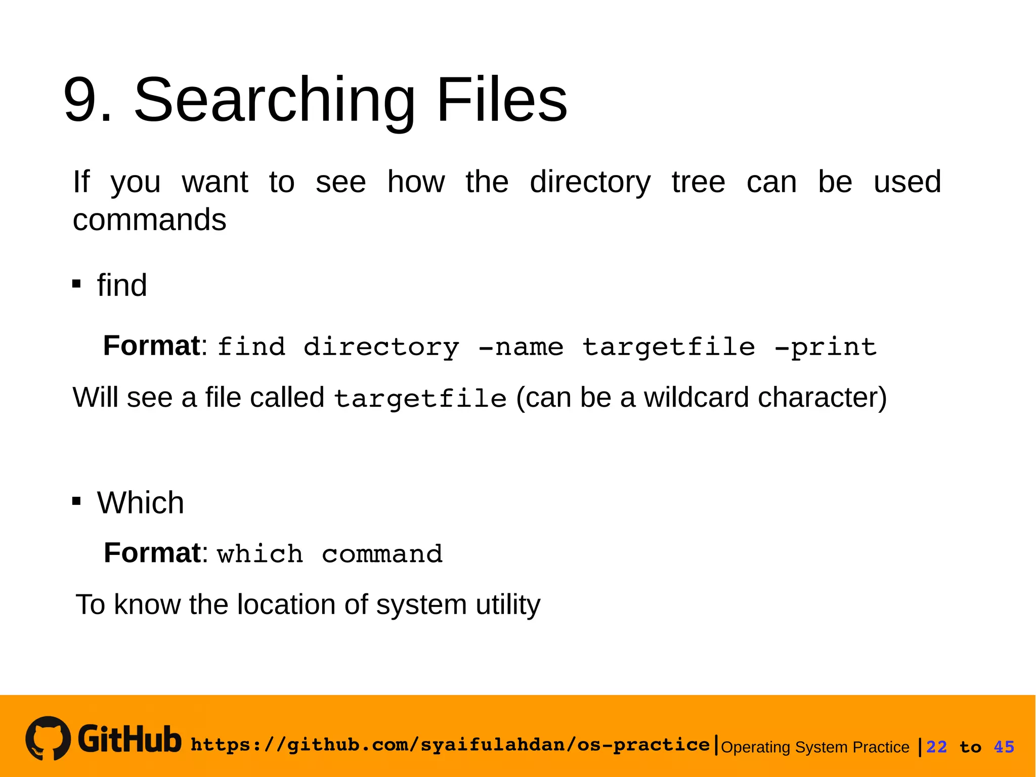 https://github.com/syaifulahdan/os­practice|Operating System Practice |22 to 45 
9. Searching Files
If you want to see how the directory tree can be used
commands

find
Format: find directory ­name targetfile ­print
Will see a file called targetfile (can be a wildcard character)

Which
Format: which command
To know the location of system utility
 