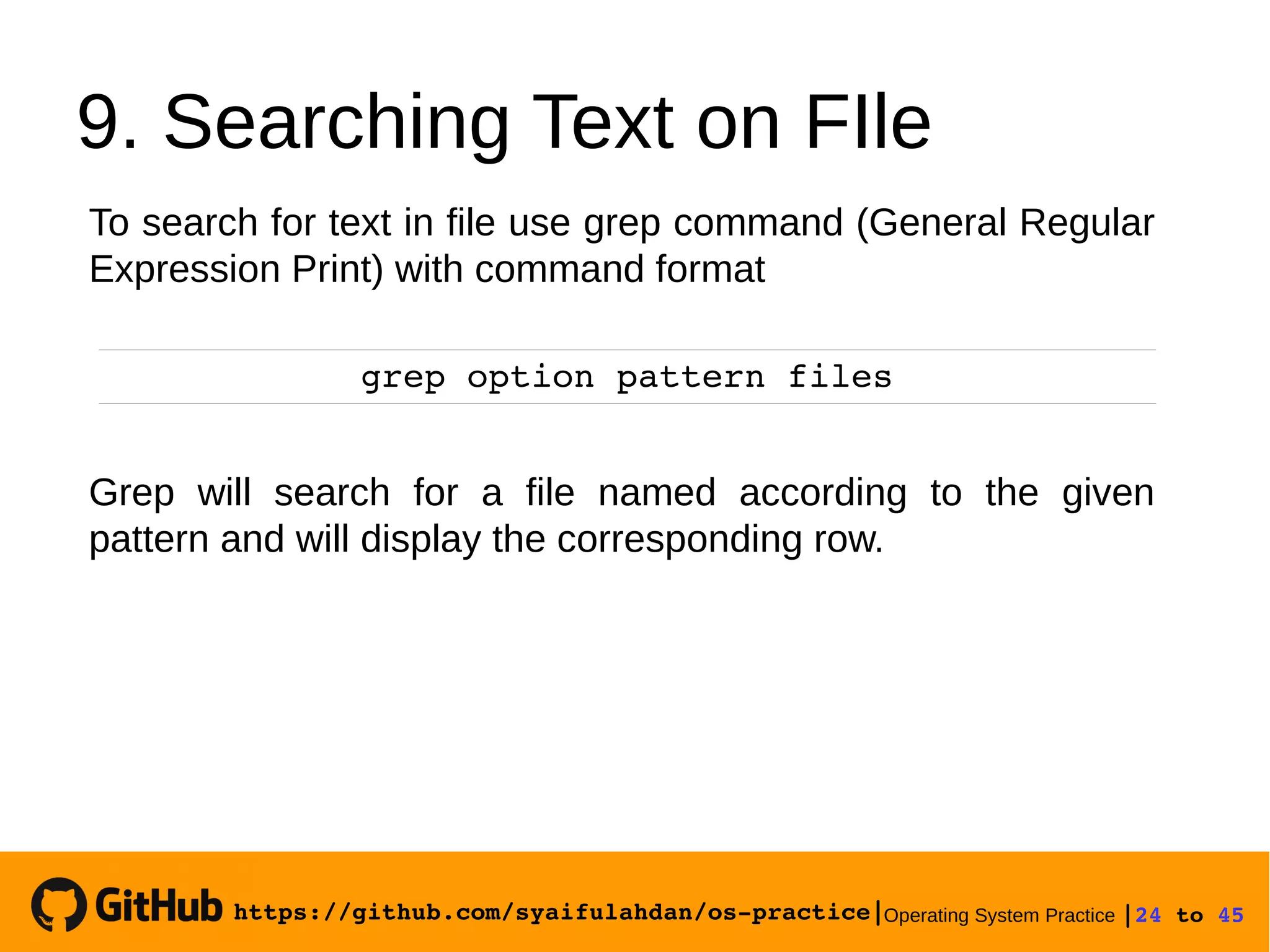 https://github.com/syaifulahdan/os­practice|Operating System Practice |24 to 45 
9. Searching Text on FIle
To search for text in file use grep command (General Regular
Expression Print) with command format
grep option pattern files
Grep will search for a file named according to the given
pattern and will display the corresponding row.
 
