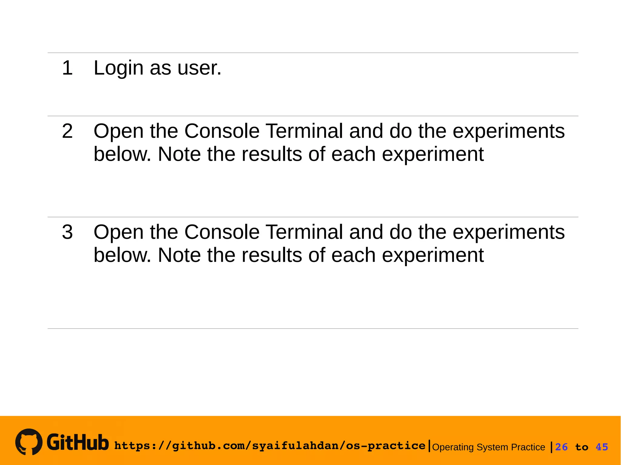 https://github.com/syaifulahdan/os­practice|Operating System Practice |26 to 45 
1 Login as user.
2 Open the Console Terminal and do the experiments
below. Note the results of each experiment
3 Open the Console Terminal and do the experiments
below. Note the results of each experiment
 