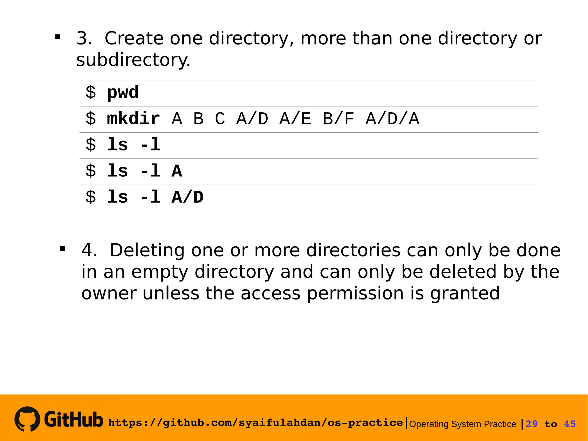 https://github.com/syaifulahdan/os­practice|Operating System Practice |29 to 45 
$ pwd
$ mkdir A B C A/D A/E B/F A/D/A
$ ls -l
$ ls -l A
$ ls -l A/D

4. Deleting one or more directories can only be done
in an empty directory and can only be deleted by the
owner unless the access permission is granted

3. Create one directory, more than one directory or
subdirectory.
 