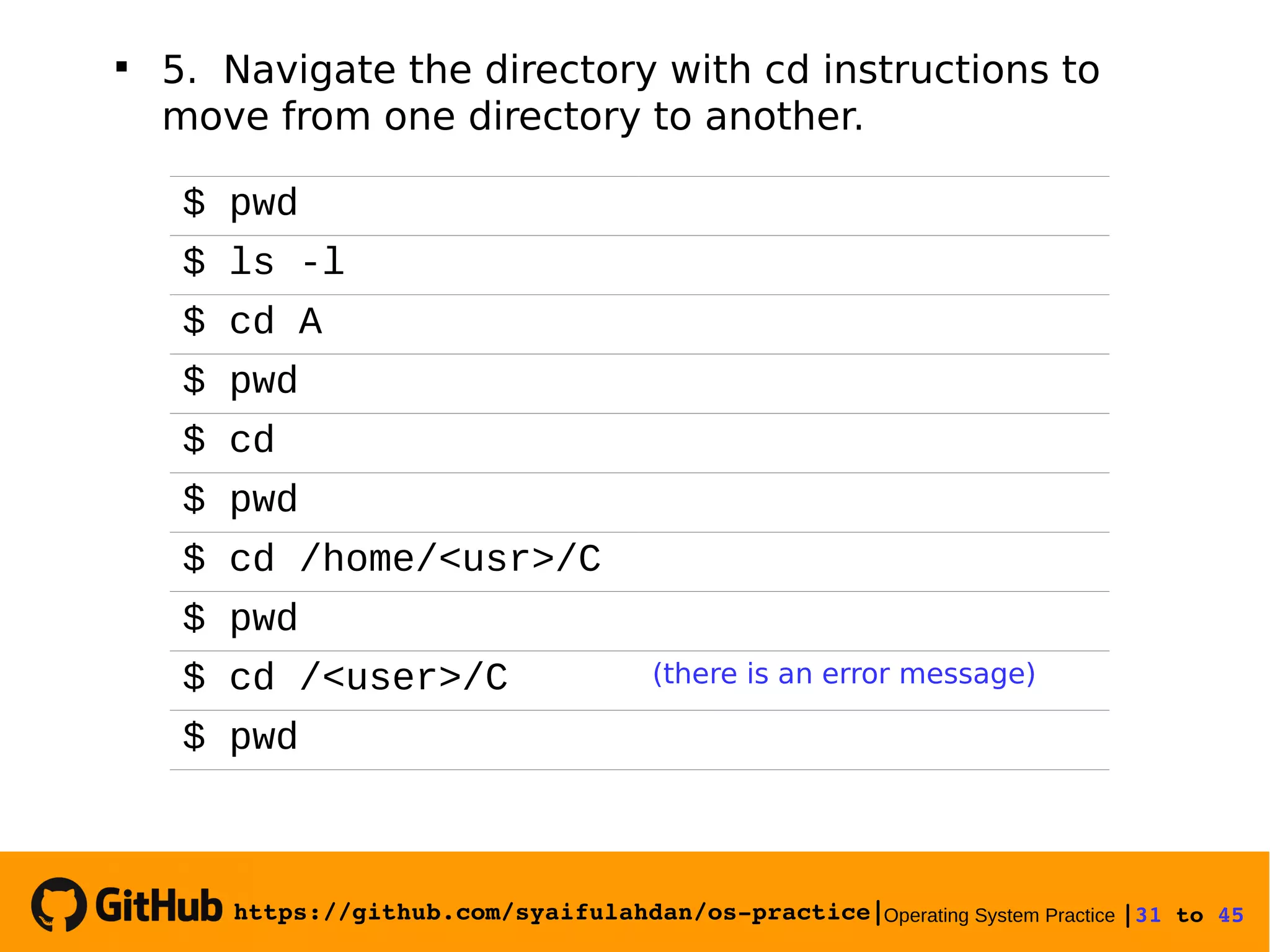 https://github.com/syaifulahdan/os­practice|Operating System Practice |31 to 45 

5. Navigate the directory with cd instructions to
move from one directory to another.
$ pwd
$ ls -l
$ cd A
$ pwd
$ cd
$ pwd
$ cd /home/<usr>/C
$ pwd
$ cd /<user>/C (there is an error message)
$ pwd
 