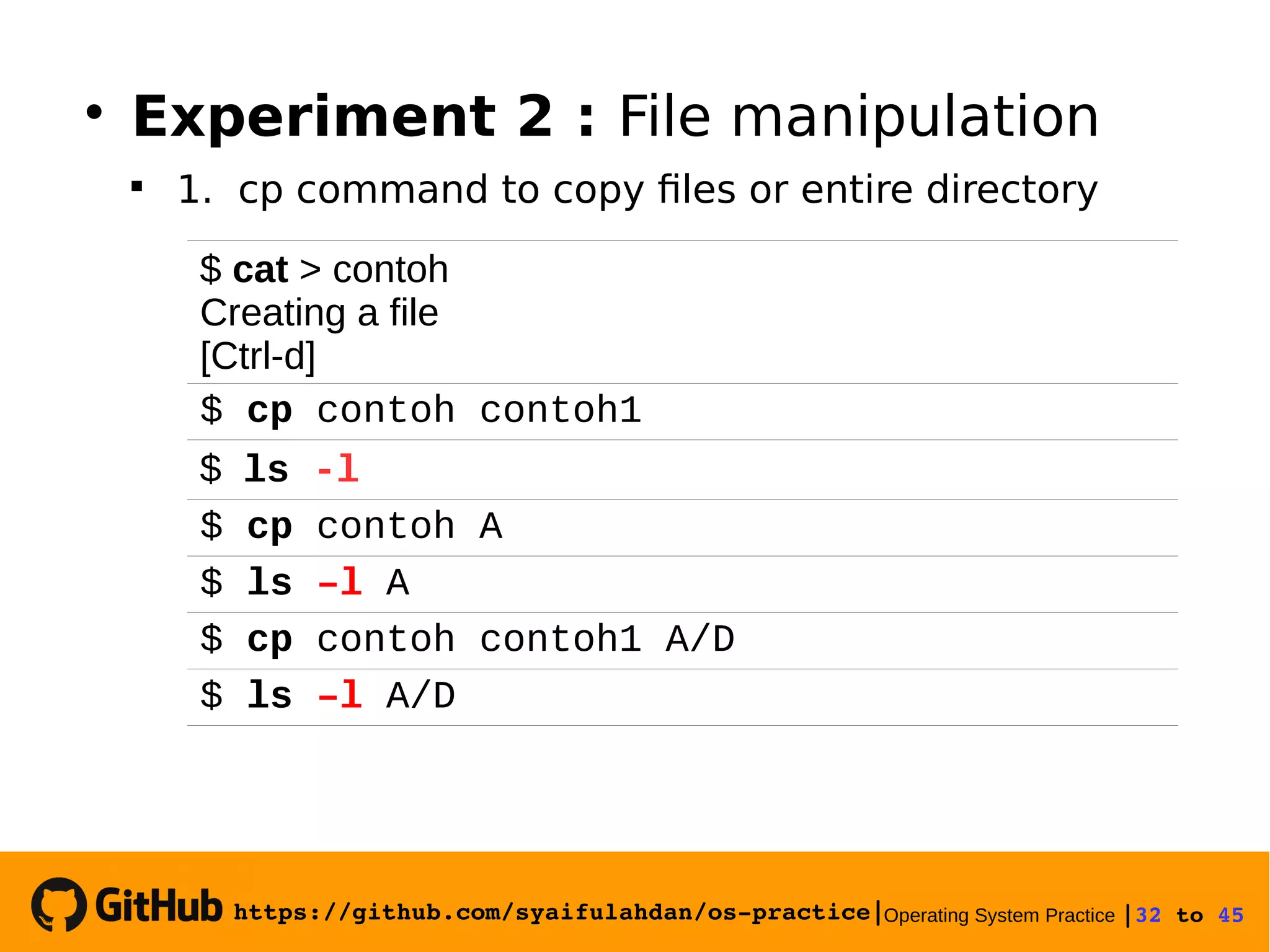 https://github.com/syaifulahdan/os­practice|Operating System Practice |32 to 45 
$ cat > contoh
Creating a file
[Ctrl-d]
$ cp contoh contoh1
$ ls -l
$ cp contoh A
$ ls –l A
$ cp contoh contoh1 A/D
$ ls –l A/D

Experiment 2 : File manipulation

1. cp command to copy files or entire directory
 
