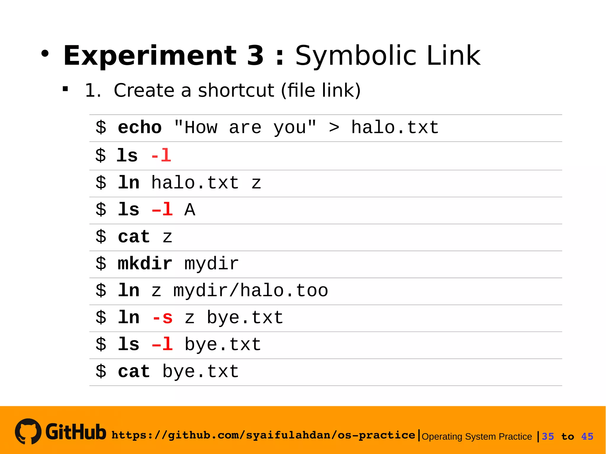 https://github.com/syaifulahdan/os­practice|Operating System Practice |35 to 45 
$ echo "How are you" > halo.txt
$ ls -l
$ ln halo.txt z
$ ls –l A
$ cat z
$ mkdir mydir
$ ln z mydir/halo.too
$ ln -s z bye.txt
$ ls –l bye.txt
$ cat bye.txt

Experiment 3 : Symbolic Link

1. Create a shortcut (file link)
 