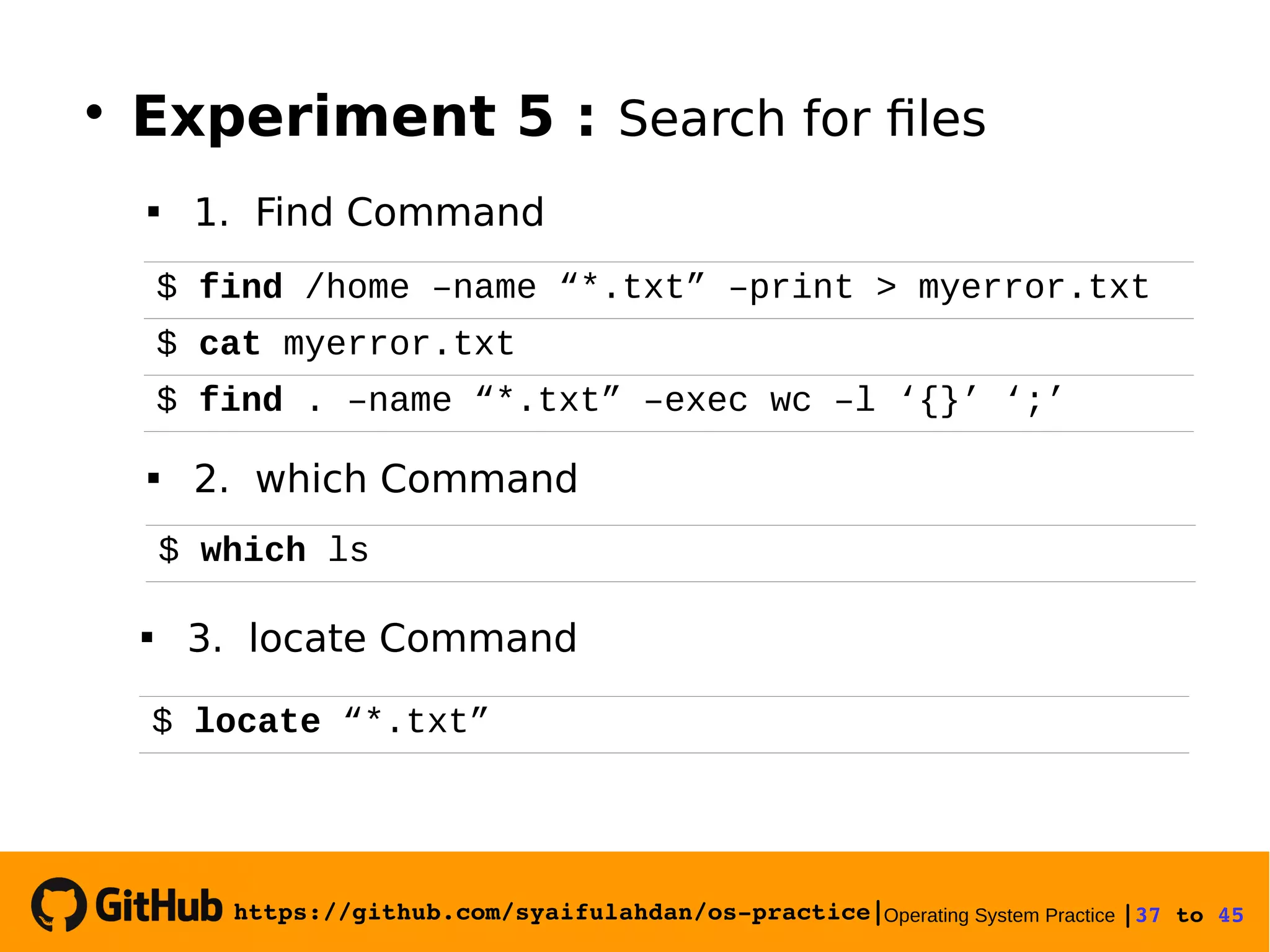 https://github.com/syaifulahdan/os­practice|Operating System Practice |37 to 45 
$ find /home –name “*.txt” –print > myerror.txt
$ cat myerror.txt
$ find . –name “*.txt” –exec wc –l ‘{}’ ‘;’

Experiment 5 : Search for files
 1. Find Command
 2. which Command
$ which ls
 3. locate Command
$ locate “*.txt”
 
