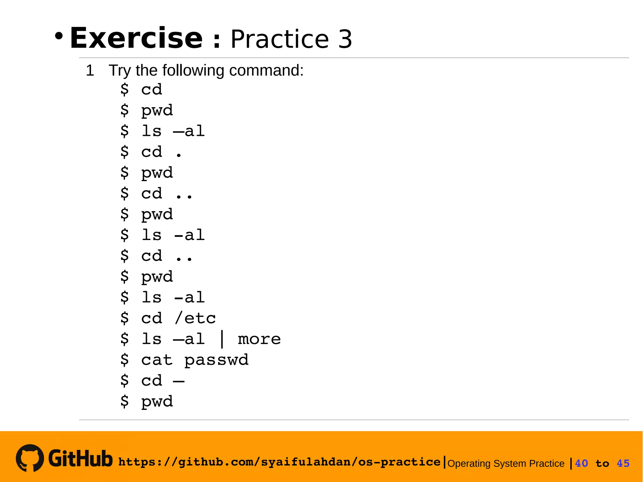 https://github.com/syaifulahdan/os­practice|Operating System Practice |40 to 45 

Exercise : Practice 3
1 Try the following command:
 $ cd
 $ pwd
 $ ls –al
 $ cd .
 $ pwd
 $ cd ..
 $ pwd
 $ ls ­al
 $ cd ..
 $ pwd
 $ ls ­al
 $ cd /etc
 $ ls –al | more
 $ cat passwd
 $ cd –
 $ pwd
 