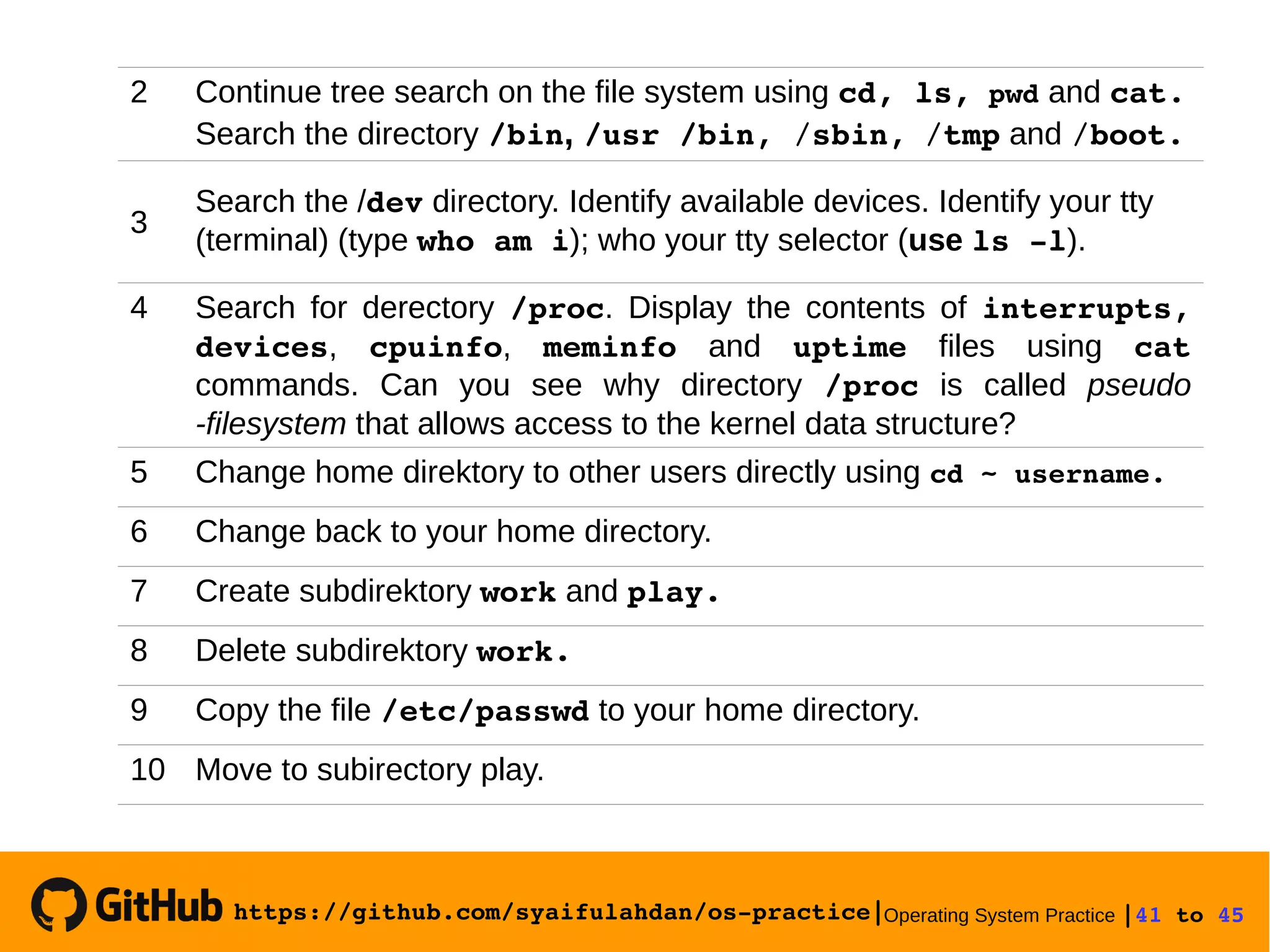 https://github.com/syaifulahdan/os­practice|Operating System Practice |41 to 45 
2 Continue tree search on the file system using cd, ls, pwd and cat.
Search the directory /bin, /usr /bin, /sbin, /tmp and /boot.
3
Search the /dev directory. Identify available devices. Identify your tty
(terminal) (type who am i); who your tty selector (use ls ­l).
4 Search for derectory /proc. Display the contents of interrupts,
devices, cpuinfo, meminfo and uptime files using cat
commands. Can you see why directory /proc is called pseudo
-filesystem that allows access to the kernel data structure?
5 Change home direktory to other users directly using cd ~ username.
6 Change back to your home directory.
7 Create subdirektory work and play.
8 Delete subdirektory work.
9 Copy the file /etc/passwd to your home directory.
10 Move to subirectory play.
 