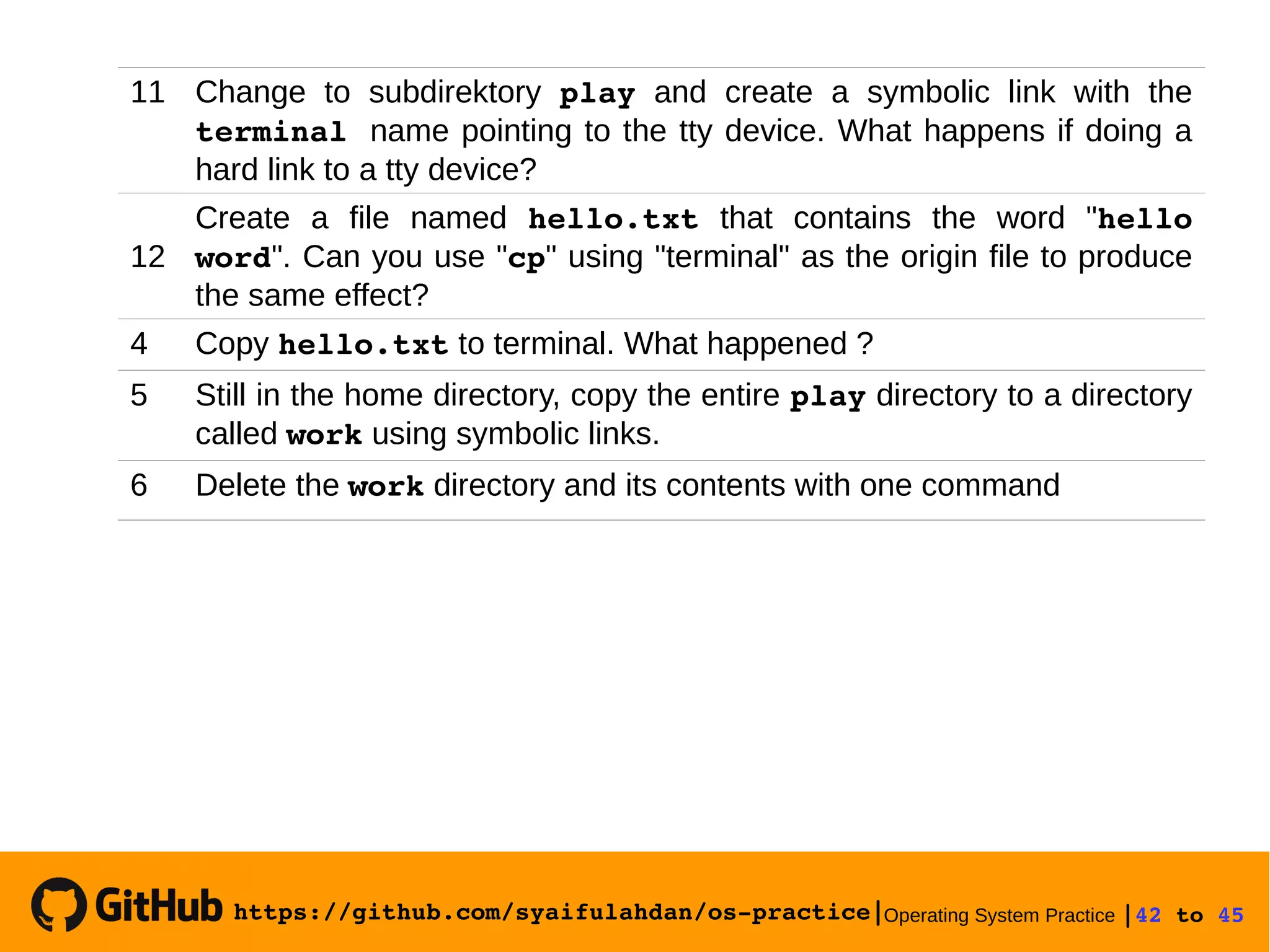 https://github.com/syaifulahdan/os­practice|Operating System Practice |42 to 45 
11 Change to subdirektory play and create a symbolic link with the
terminal name pointing to the tty device. What happens if doing a
hard link to a tty device?
12
Create a file named hello.txt that contains the word "hello 
word". Can you use "cp" using "terminal" as the origin file to produce
the same effect?
4 Copy hello.txt to terminal. What happened ?
5 Still in the home directory, copy the entire play directory to a directory
called work using symbolic links.
6 Delete the work directory and its contents with one command
 