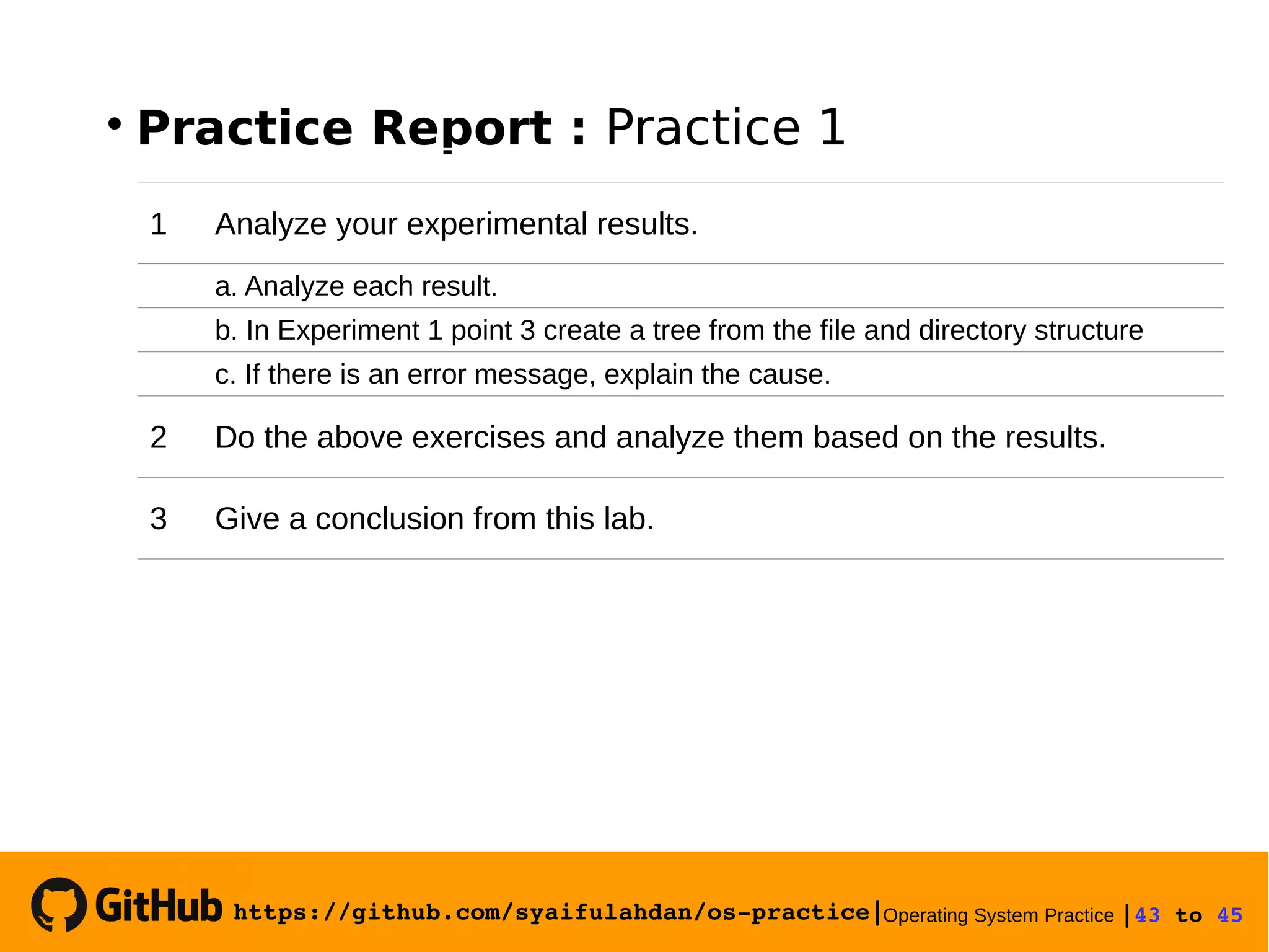https://github.com/syaifulahdan/os­practice|Operating System Practice |43 to 45 

Practice Report : Practice 1
1 Analyze your experimental results.
a. Analyze each result.
b. In Experiment 1 point 3 create a tree from the file and directory structure
c. If there is an error message, explain the cause.
2 Do the above exercises and analyze them based on the results.
3 Give a conclusion from this lab.
 