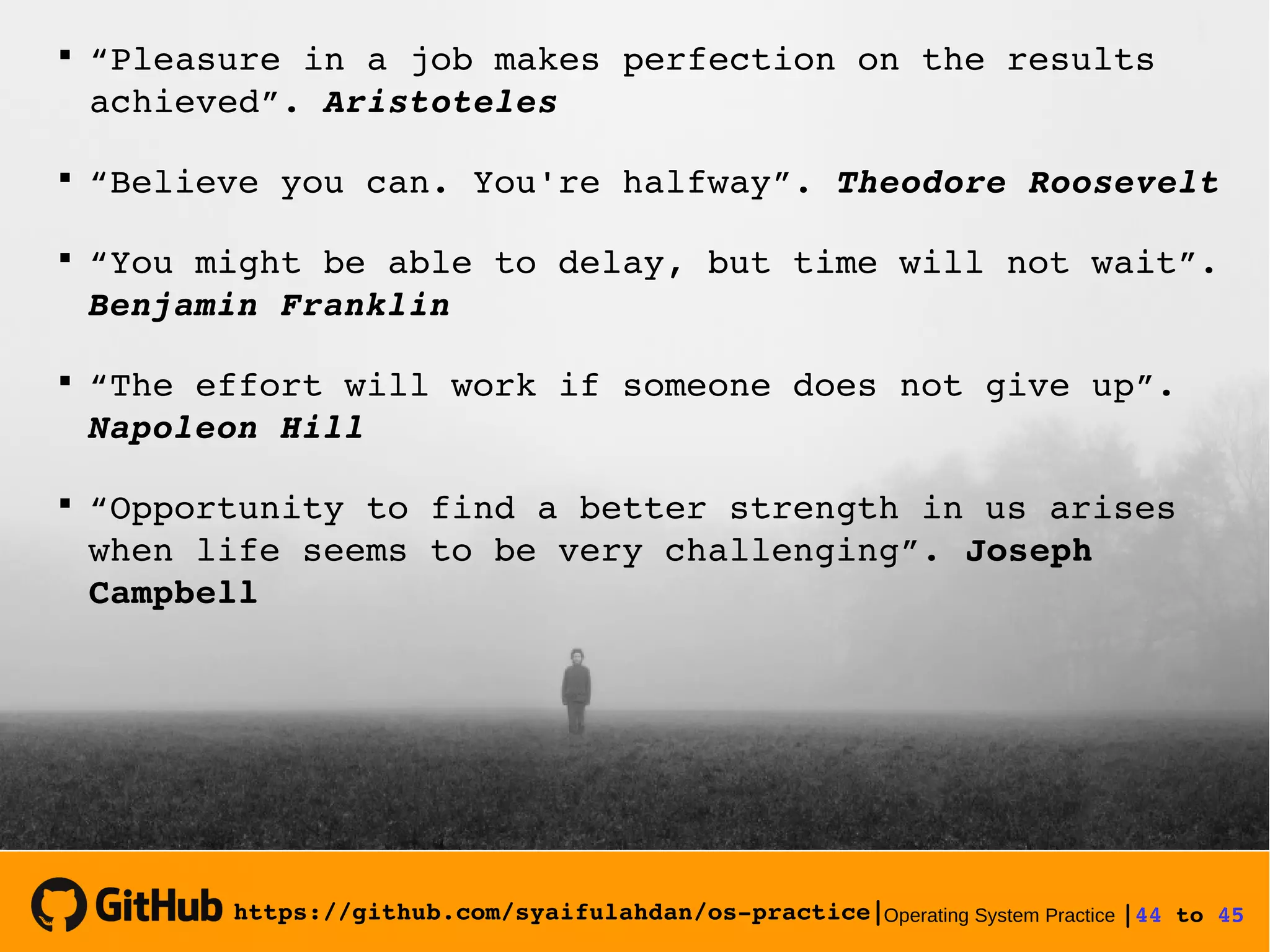 https://github.com/syaifulahdan/os­practice|Operating System Practice |44 to 45 

“Pleasure in a job makes perfection on the results 
achieved”. Aristoteles

“Believe you can. You're halfway”. Theodore Roosevelt

“You might be able to delay, but time will not wait”. 
Benjamin Franklin 

“The effort will work if someone does not give up”. 
Napoleon Hill

“Opportunity to find a better strength in us arises 
when life seems to be very challenging”. Joseph 
Campbell
 