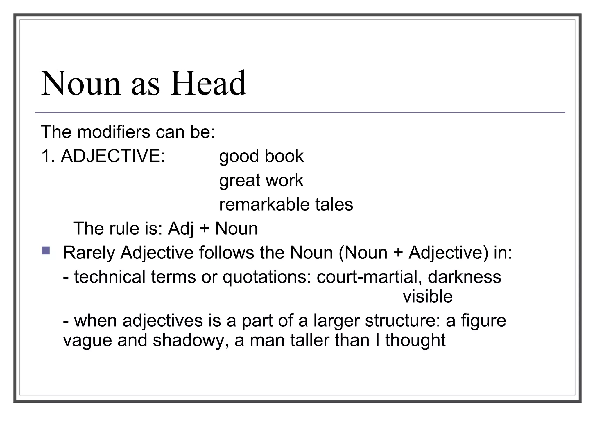 Noun as Head
The modifiers can be:
1. ADJECTIVE: good book
great work
remarkable tales
The rule is: Adj + Noun
 Rarely Adjective follows the Noun (Noun + Adjective) in:
- technical terms or quotations: court-martial, darkness
visible
- when adjectives is a part of a larger structure: a figure
vague and shadowy, a man taller than I thought
 