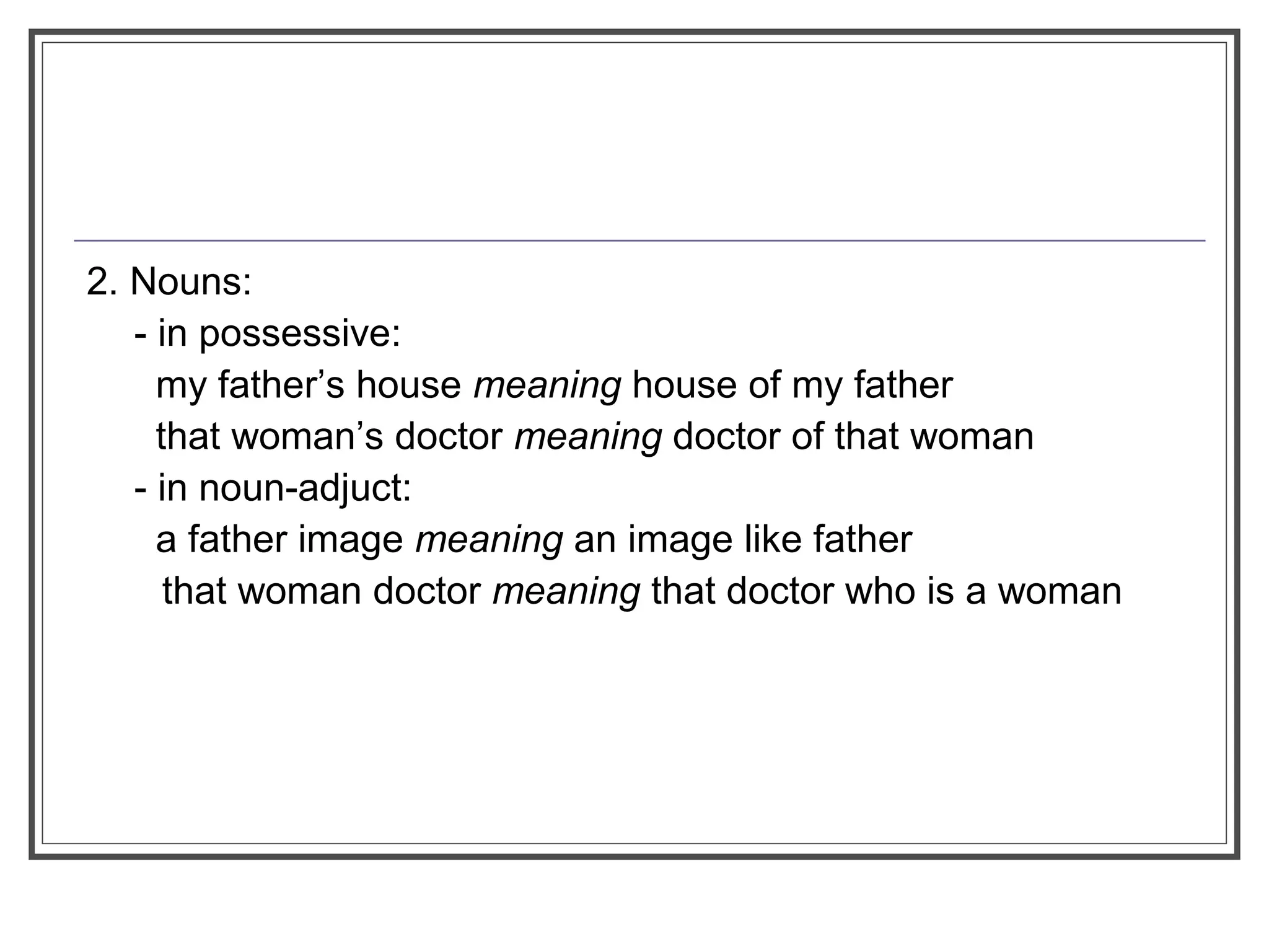 2. Nouns:
- in possessive:
my father’s house meaning house of my father
that woman’s doctor meaning doctor of that woman
- in noun-adjuct:
a father image meaning an image like father
that woman doctor meaning that doctor who is a woman
 